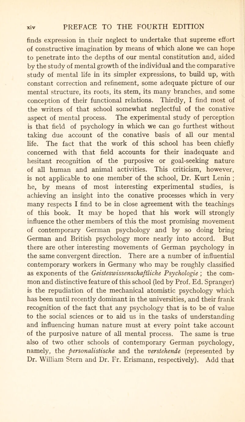 finds expression in their neglect to undertake that supreme effort of constructive imagination by means of which alone we can hope to penetrate into the depths of our mental constitution and, aided by the study of mental growth of the individual and the comparative study of mental life in its simpler expressions, to build up, with constant correction and refinement, some adequate picture of our mental structure, its roots, its stem, its many branches, and some conception of their functional relations. Thirdly, I find most of the writers of that school somewhat neglectful of the conative aspect of mental process. The experimental study of perception is that field of psychology in which we can go furthest without taking due account of the conative basis of all our mental life. The fact that the work of this school has been chiefly concerned with that field accounts for their inadequate and hesitant recognition of the purposive or goal-seeking nature of all human and animal activities. This criticism, however, is not applicable to one member of the school, Dr. Kurt Lenin ; he, by means of most interesting experimental studies, is achieving an insight into the conative processes which in very many respects I find to be in close agreement with the teachings of this book. It may be hoped that his work will strongly influence the other members of this the most promising movement of contemporary German psychology and by so doing bring German and British psychology more nearly into accord. But there are other interesting movements of German psychology in the same convergent direction. There are a number of influential contemporary workers in Germany who may be roughly classified as exponents of the Geisteswissenschaftliche Psychologie ; the com¬ mon and distinctive feature of this school (led by Prof. Ed. Spranger) is the repudiation of the mechanical atomistic psychology which has been until recently dominant in the universities, and their frank recognition of the fact that any psychology that is to be of value to the social sciences or to aid us in the tasks of understanding and influencing human nature must at every point take account of the purposive nature of all mental process. The same is true also of two other schools of contemporary German psychology, namely, the personalistische and the verstehende (represented by Dr. William Stern and Dr. Fr. Erismann, respectively). Add that