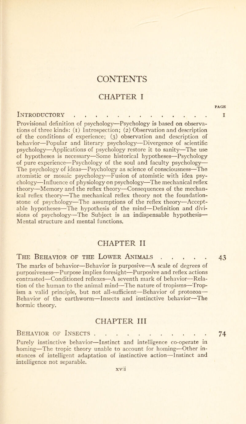 CONTENTS CHAPTER I PAGE Introductory. i Provisional definition of psychology—Psychology is based on observa¬ tions of three kinds: (i) Introspection; (2) Observation and description of the conditions of experience; (3) observation and description of behavior—Popular and literary psychology—Divergence of scientific psychology—Applications of psychology restore it to sanity—The use of hypotheses is necessary—Some historical hypotheses—Psychology of pure experience—Psychology of the soul and faculty psychology— The psychology of ideas—Psychology as science of consciousness—The atomistic or mosaic psychology—Fusion of atomistic with idea psy¬ chology—Influence of physiology on psychology—The mechanical reflex theory—Memory and the reflex theory—Consequences of the mechan¬ ical reflex theory—The mechanical reflex theory not the foundation- stone of psychology—The assumptions of the reflex theory—Accept¬ able hypotheses—The hypothesis of the mind—Definition and divi¬ sions of psychology-—The Subject is an indispensable hypothesis— Mental structure and mental functions. CHAPTER II The Behavior of the Lower Animals.43 The marks of behavior—Behavior is purposive—A scale of degrees of purposiveness—Purpose implies foresight—Purposive and reflex actions contrasted—Conditioned reflexes—A seventh mark of behavior—Rela¬ tion of the human to the animal mind—The nature of tropisms—Trop- ism a valid principle, but not all-sufficient—Behavior of protozoa— Behavior of the earthworm—Insects and instinctive behavior—The hormic theory. CHAPTER III Behavior of Insects.74 Purely instinctive behavior—Instinct and intelligence co-operate in homing—The tropic theory unable to account for homing'—Other in¬ stances of intelligent adaptation of instinctive action—Instinct and intelligence not separable. xvi i