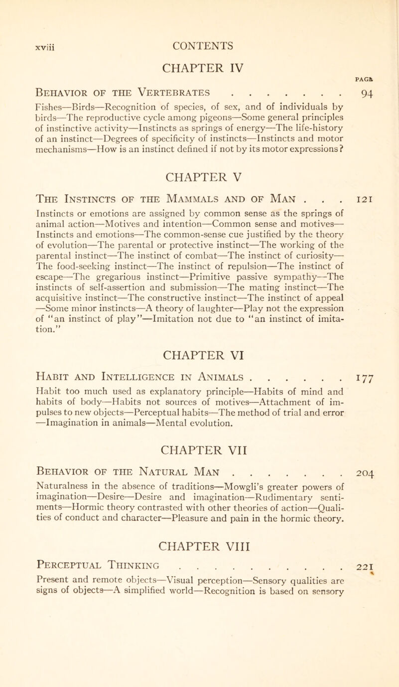 CHAPTER IV Behavior of the Vertebrates. Fishes—Birds—Recognition of species, of sex, and of individuals by birds—The reproductive cycle among pigeons—Some general principles of instinctive activity—Instincts as springs of energy—The life-history of an instinct—Degrees of specificity of instincts—Instincts and motor mechanisms—How is an instinct defined if not by its motor expressions? CHAPTER V The Instincts of the Mammals and of Man . Instincts or emotions are assigned by common sense as the springs of animal action—Motives and intention—Common sense and motives— Instincts and emotions—The common-sense cue justified by the theory of evolution—The parental or protective instinct—The working of the parental instinct—The instinct of combat—The instinct of curiosity— The food-seeking instinct—The instinct of repulsion—The instinct of escape—The gregarious instinct—Primitive passive sympathy—The instincts of self-assertion and submission—The mating instinct—The acquisitive instinct—The constructive instinct—The instinct of appeal —Some minor instincts—A theory of laughter—Play not the expression of “an instinct of play”—Imitation not due to “an instinct of imita¬ tion.” CHAPTER VI Habit and Intelligence in Animals. Habit too much used as explanatory principle—Habits of mind and habits of body—Habits not sources of motives—Attachment of im¬ pulses to new objects—Perceptual habits—The method of trial and error —Imagination in animals—Mental evolution. CHAPTER VII Behavior of the Natural Man. Naturalness in the absence of traditions—Mowgli’s greater powers of imagination—Desire—Desire and imagination—Rudimentary senti¬ ments—Hormic theory contrasted with other theories of action—Quali¬ ties of conduct and character—Pleasure and pain in the hormic theory. CHAPTER VIII Perceptual Thinking. Present and remote objects—Visual perception—Sensory qualities are signs of objects—A simplified world—Recognition is based on sensory PAGfc 94 121 177 204 221