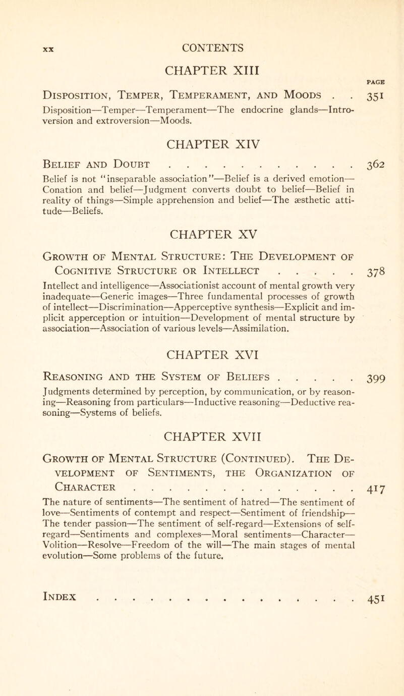 CHAPTER XIII PAGE Disposition, Temper, Temperament, and Moods . . 351 Disposition—Temper—Temperament—The endocrine glands—Intro¬ version and extroversion—Moods. CHAPTER XIV Belief and Doubt.362 Belief is not “inseparable association—Belief is a derived emotion— Conation and belief—Judgment converts doubt to belief—Belief in reality of things—Simple apprehension and belief—The aesthetic atti¬ tude—Beliefs. CHAPTER XV Growth of Mental Structure: The Development of Cognitive Structure or Intellect.378 Intellect and intelligence—Associationist account of mental growth very inadequate—Generic images—Three fundamental processes of growth of intellect—Discrimination—Apperceptive synthesis—Explicit and im¬ plicit apperception or intuition—Development of mental structure by association—Association of various levels—Assimilation. CHAPTER XVI Reasoning and the System of Beliefs.399 Judgments determined by perception, by communication, or by reason¬ ing—Reasoning from particulars—Inductive reasoning—Deductive rea¬ soning—Systems of beliefs. CHAPTER XVII Growth of Mental Structure (Continued). The De¬ velopment of Sentiments, the Organization of Character.417 The nature of sentiments—The sentiment of hatred—The sentiment of love—Sentiments of contempt and respect—Sentiment of friendship— The tender passion—The sentiment of self-regard—Extensions of self- regard—Sentiments and complexes—Moral sentiments—Character— Volition—Resolve—Freedom of the will—The main stages of mental evolution—Some problems of the future. Index 45i