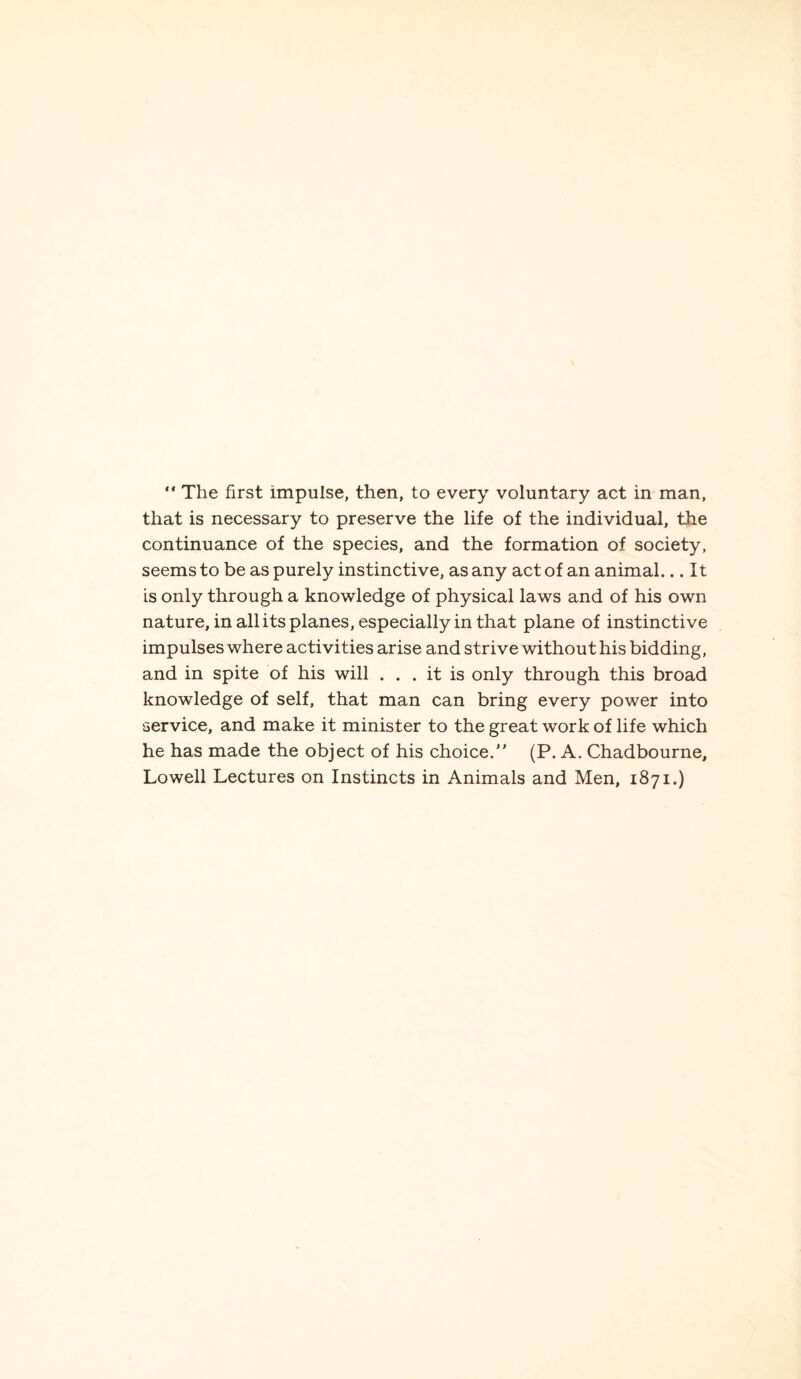 “ The first impulse, then, to every voluntary act in man, that is necessary to preserve the life of the individual, the continuance of the species, and the formation of society, seems to be as purely instinctive, as any act of an animal... It is only through a knowledge of physical laws and of his own nature, in all its planes, especially in that plane of instinctive impulses where activities arise and strive without his bidding, and in spite of his will ... it is only through this broad knowledge of self, that man can bring every power into service, and make it minister to the great work of life which he has made the object of his choice.” (P. A. Chadbourne, Lowell Lectures on Instincts in Animals and Men, 1871.)