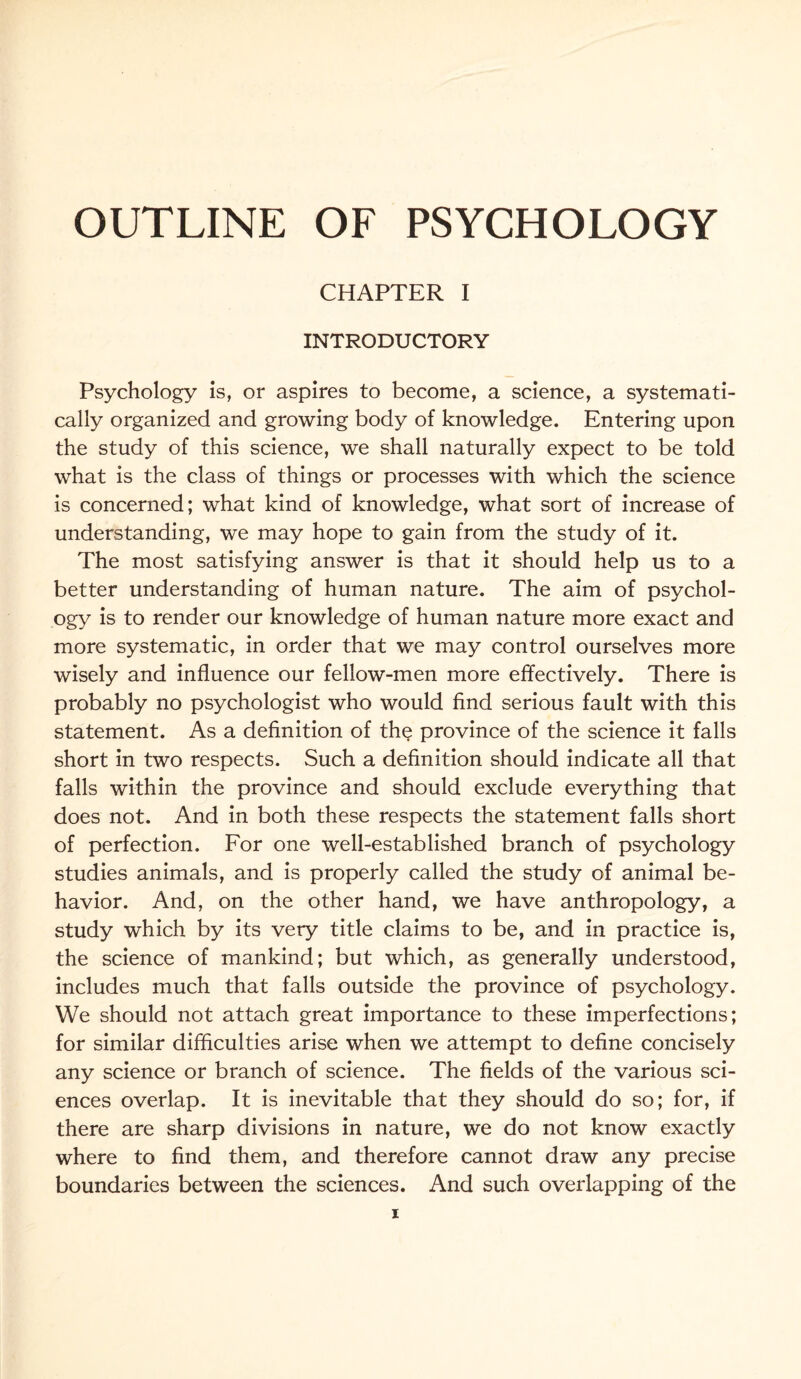 CHAPTER I INTRODUCTORY Psychology is, or aspires to become, a science, a systemati¬ cally organized and growing body of knowledge. Entering upon the study of this science, we shall naturally expect to be told what is the class of things or processes with which the science is concerned; what kind of knowledge, what sort of increase of understanding, we may hope to gain from the study of it. The most satisfying answer is that it should help us to a better understanding of human nature. The aim of psychol¬ ogy is to render our knowledge of human nature more exact and more systematic, in order that we may control ourselves more wisely and influence our fellow-men more effectively. There is probably no psychologist who would find serious fault with this statement. As a definition of the province of the science it falls short in two respects. Such a definition should indicate all that falls within the province and should exclude everything that does not. And in both these respects the statement falls short of perfection. For one well-established branch of psychology studies animals, and is properly called the study of animal be¬ havior. And, on the other hand, we have anthropology, a study which by its very title claims to be, and in practice is, the science of mankind; but which, as generally understood, includes much that falls outside the province of psychology. We should not attach great importance to these imperfections; for similar difficulties arise when we attempt to define concisely any science or branch of science. The fields of the various sci¬ ences overlap. It is inevitable that they should do so; for, if there are sharp divisions in nature, we do not know exactly where to find them, and therefore cannot draw any precise boundaries between the sciences. And such overlapping of the