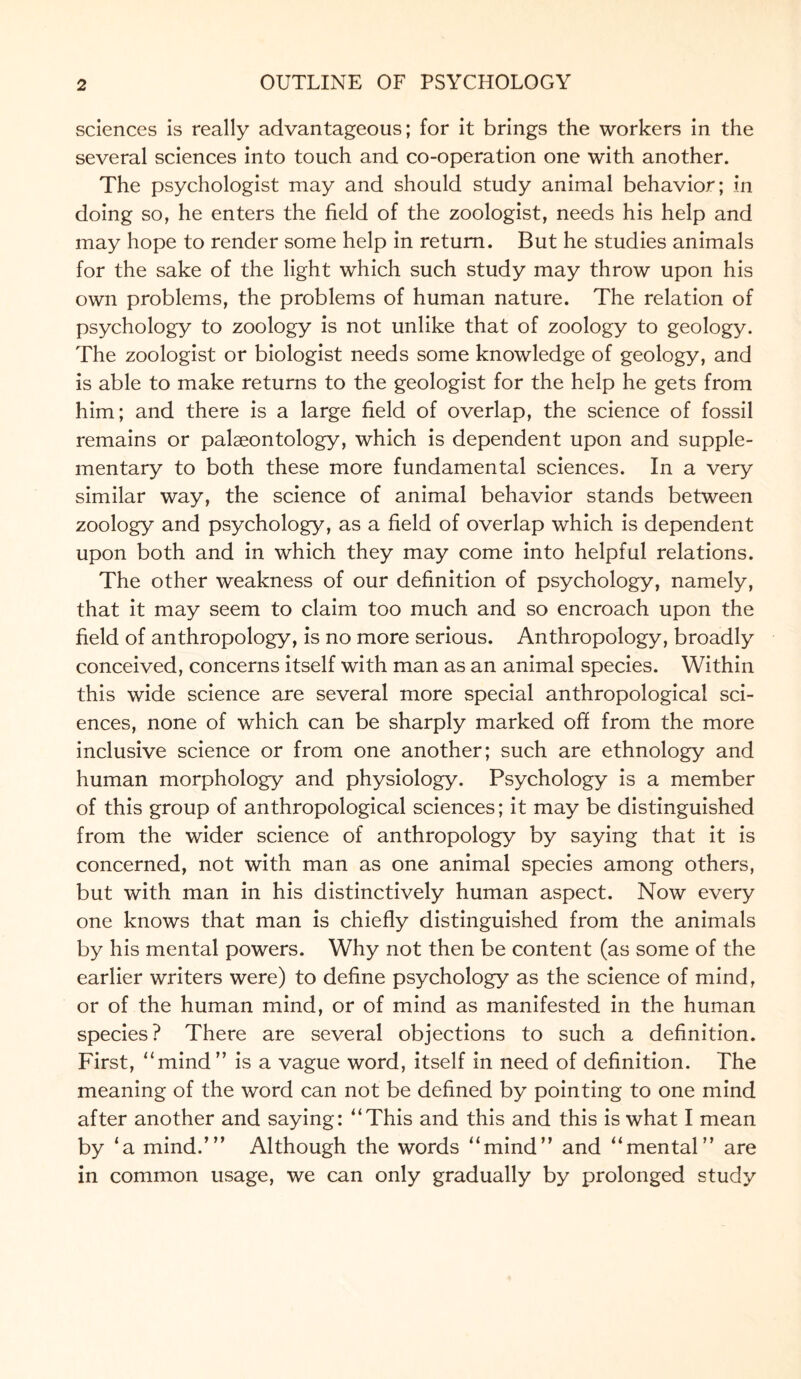 sciences is really advantageous; for it brings the workers in the several sciences into touch and co-operation one with another. The psychologist may and should study animal behavior; in doing so, he enters the field of the zoologist, needs his help and may hope to render some help in return. But he studies animals for the sake of the light which such study may throw upon his own problems, the problems of human nature. The relation of psychology to zoology is not unlike that of zoology to geology. The zoologist or biologist needs some knowledge of geology, and is able to make returns to the geologist for the help he gets from him; and there is a large field of overlap, the science of fossil remains or palaeontology, which is dependent upon and supple¬ mentary to both these more fundamental sciences. In a very similar way, the science of animal behavior stands between zoology and psychology, as a field of overlap which is dependent upon both and in which they may come into helpful relations. The other weakness of our definition of psychology, namely, that it may seem to claim too much and so encroach upon the field of anthropology, is no more serious. Anthropology, broadly conceived, concerns itself with man as an animal species. Within this wide science are several more special anthropological sci¬ ences, none of which can be sharply marked off from the more inclusive science or from one another; such are ethnology and human morphology and physiology. Psychology is a member of this group of anthropological sciences; it may be distinguished from the wider science of anthropology by saying that it is concerned, not with man as one animal species among others, but with man in his distinctively human aspect. Now every one knows that man is chiefly distinguished from the animals by his mental powers. Why not then be content (as some of the earlier writers were) to define psychology as the science of mind, or of the human mind, or of mind as manifested in the human species? There are several objections to such a definition. First, “mind” is a vague word, itself in need of definition. The meaning of the word can not be defined by pointing to one mind after another and saying: “This and this and this is what I mean by ‘a mind.’” Although the words “mind” and “mental” are in common usage, we can only gradually by prolonged study