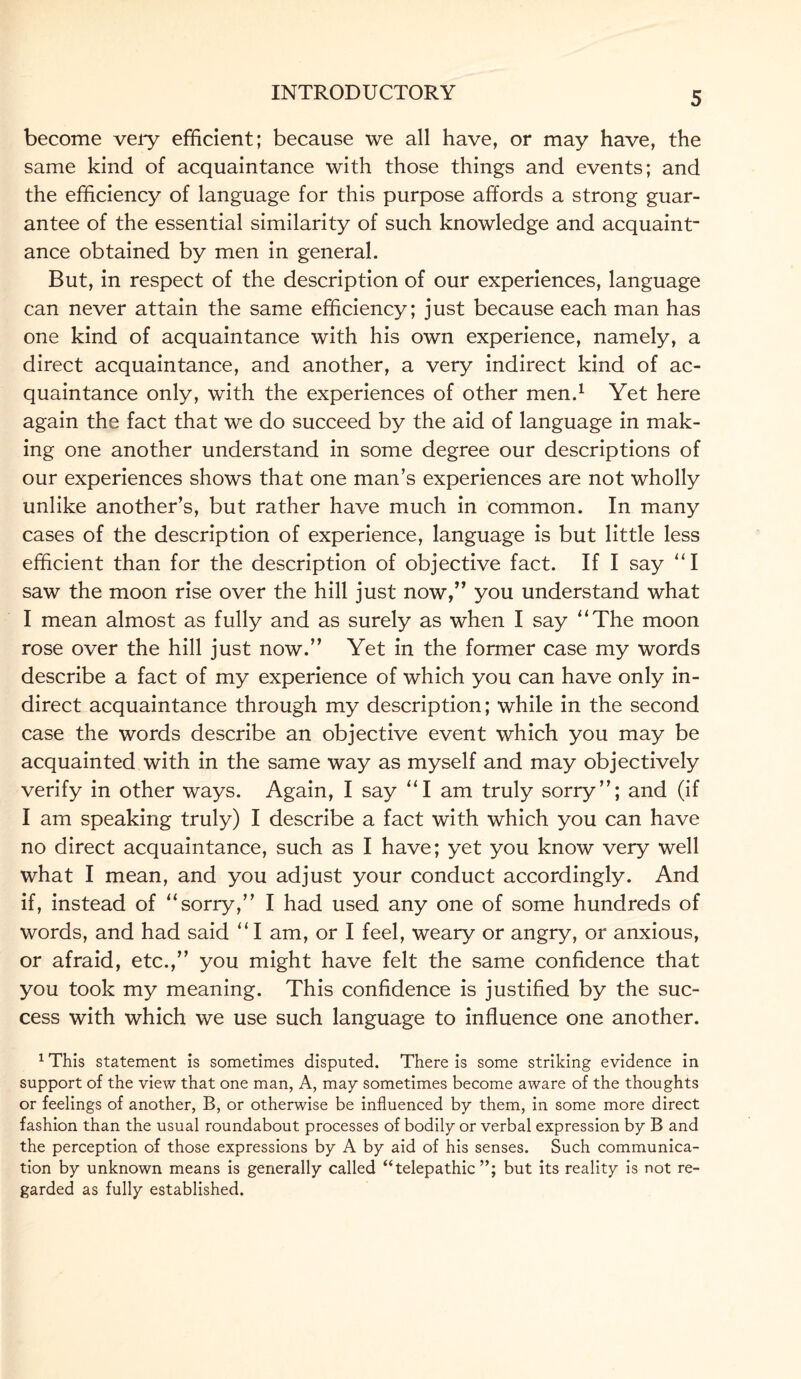 become very efficient; because we all have, or may have, the same kind of acquaintance with those things and events; and the efficiency of language for this purpose affords a strong guar¬ antee of the essential similarity of such knowledge and acquaint¬ ance obtained by men in general. But, in respect of the description of our experiences, language can never attain the same efficiency; just because each man has one kind of acquaintance with his own experience, namely, a direct acquaintance, and another, a very indirect kind of ac¬ quaintance only, with the experiences of other men.1 Yet here again the fact that we do succeed by the aid of language in mak¬ ing one another understand in some degree our descriptions of our experiences shows that one man’s experiences are not wholly unlike another’s, but rather have much in common. In many cases of the description of experience, language is but little less efficient than for the description of objective fact. If I say “I saw the moon rise over the hill just now,” you understand what I mean almost as fully and as surely as when I say “The moon rose over the hill just now.” Yet in the former case my words describe a fact of my experience of which you can have only in¬ direct acquaintance through my description; while in the second case the words describe an objective event which you may be acquainted with in the same way as myself and may objectively verify in other ways. Again, I say “I am truly sorry”; and (if I am speaking truly) I describe a fact with which you can have no direct acquaintance, such as I have; yet you know very well what I mean, and you adjust your conduct accordingly. And if, instead of “sorry,” I had used any one of some hundreds of words, and had said “ I am, or I feel, weary or angry, or anxious, or afraid, etc.,” you might have felt the same confidence that you took my meaning. This confidence is justified by the suc¬ cess with which we use such language to influence one another. 1 This statement is sometimes disputed. There is some striking evidence in support of the view that one man, A, may sometimes become aware of the thoughts or feelings of another, B, or otherwise be influenced by them, in some more direct fashion than the usual roundabout processes of bodily or verbal expression by B and the perception of those expressions by A by aid of his senses. Such communica¬ tion by unknown means is generally called “telepathic”; but its reality is not re¬ garded as fully established.