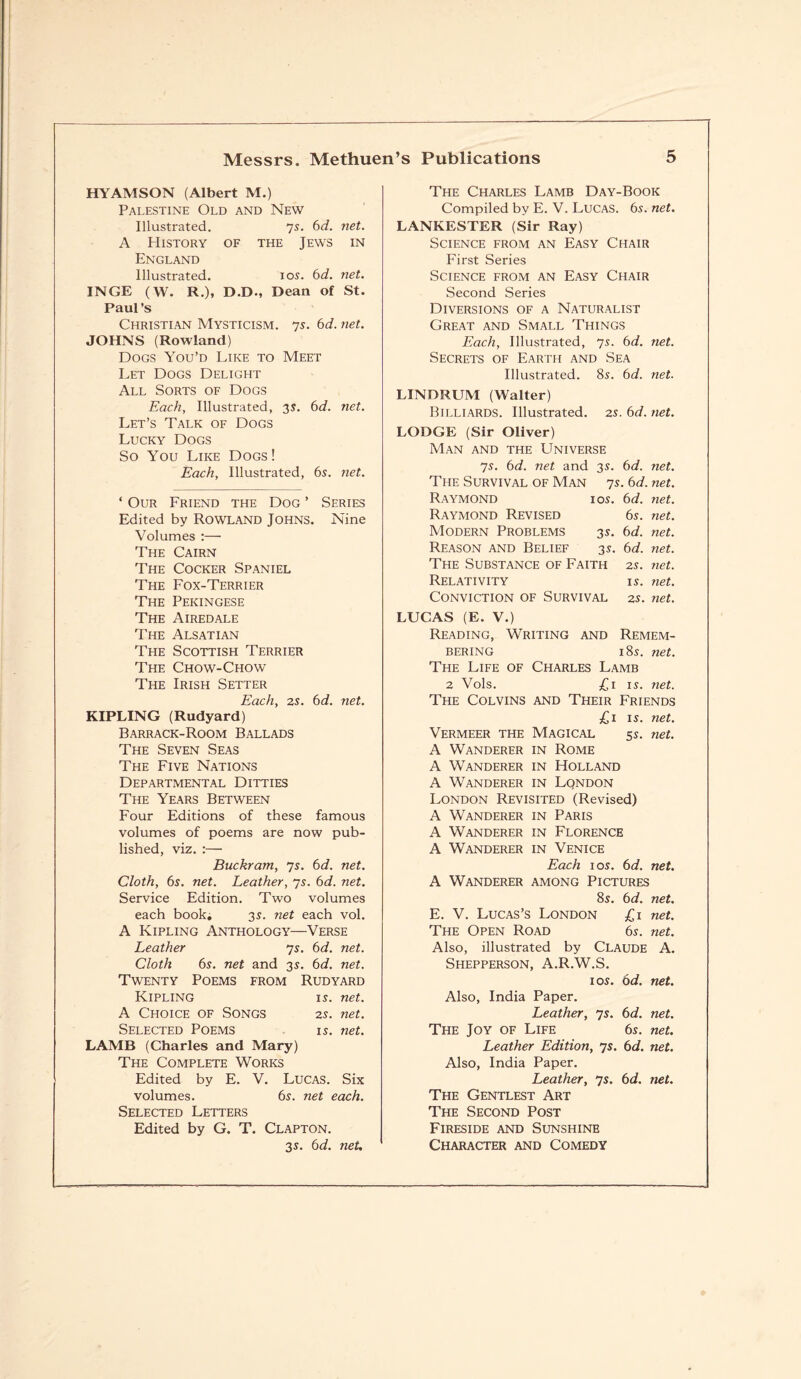 H YAM SON (Albert M.) The Charles Lamb Day-Book Palestine Old and New Compiled by E. V. Lucas. 6s. net. Illustrated. 7s. 6d. net. LANKESTER (Sir Ray) A History of the Jews in Science from an Easy Chair England First Series Illustrated. ios. 6d. net. Science from an Easy Chair INGE (W. R.), D.D., Dean of St. Second Series Paul’s Diversions of a Naturalist Christian Mysticism, js. 6d. net. Great and Small Things JOHNS (Rowland) Each, Illustrated, 7s. 6d. net. Dogs You’d Like to Meet Secrets of Earth and Sea Let Dogs Delight Illustrated. 8s. 6d. net. All Sorts of Dogs LINDRUM (Walter) Each, Illustrated, 3s. 6d. net. Let’s Talk of Dogs Billiards. Illustrated. 2s. 6d. net. Lucky Dogs LODGE (Sir Oliver) So You Like Dogs! Man and the Universe Each, Illustrated, 6s. ?iet. 7s. 6d. net and 3s. 6d. net. The Survival of Man 7s. 6d. net. ‘ Our Friend the Dog ’ Series Raymond ios. 6d. net. Edited by ROWLAND Johns. Nine Raymond Revised 6s. net. Volumes :— Modern Problems 3s. 6d. net. The Cairn Reason and Belief 3s. 6d. net. The Cocker Spaniel The Substance of Faith 2s. net. The Fox-Terrier Relativity is. net. The Pekingese Conviction of Survival 2s. net. The Airedale LUCAS (E. V.) The Alsatian Reading, Writing and Remem- The Scottish Terrier Bering 18s. net. The Chow-Chow The Life of Charles Lamb The Irish Setter 2 Vols. £1 is. net. Each, 2s. 6d. net. The Colvins and Their Friends KIPLING (Rudyard) £1 is. net. Barrack-Room Ballads Vermeer the Magical 5s. net. The Seven Seas A Wanderer in Rome The Five Nations A Wanderer in Holland Departmental Ditties A Wanderer in Lqndon The Years Between London Revisited (Revised) Four Editions of these famous A Wanderer in Paris volumes of poems are now pub- A Wanderer in Florence lished, viz. :— A Wanderer in Venice Buckram, 7s. 6d. net. Each ios. 6d. net. Cloth, 6s. net. Leather, 7s. 6d. net. A Wanderer among Pictures Service Edition. Two volumes 8s. 6d. net. each book. 3s. net each vol. E. V. Lucas’s London £1 net. A Kipling Anthology—Verse The Open Road 6s. net. Leather 7s. 6d. net. Also, illustrated by Claude A. Cloth 6s. net and 3s. 6d. net. Shepperson, A.R.W.S. Twenty Poems from Rudyard ios. 6d. net. Kipling is. net. Also, India Paper. A Choice of Songs 2s. net. Leather, 7s. 6d. net. Selected Poems is. net. The Joy of Life 6s. net. LAMB (Charles and Mary) Leather Edition, 7s. 6d. net. The Complete Works Also, India Paper. Edited by E. V. Lucas. Six Leather, 7s. 6d. net. volumes. 6s. net each. The Gentlest Art Selected Letters The Second Post Edited by G. T. Clapton. Fireside and Sunshine