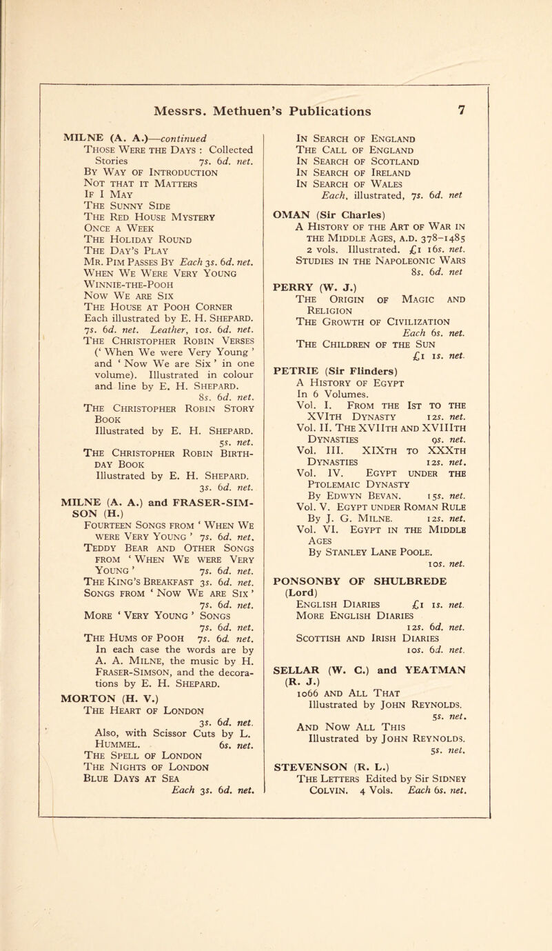 MILNE (A. A.) —continued Those Were the Days : Collected Stories ys. 6d. ?iet. By Way of Introduction Not that it Matters If I May The Sunny Side The Red House Mystery Once a Week The Holiday Round The Day’s Play Mr. Pim Passes By Each 3s. 6d. net. When We Were Very Young Winnie-the-Pooh Now We are Six The House at Pooh Corner Each illustrated by E. H. Shepard. 7s. 6d. net. Leather, 10s. 6d. net. The Christopher Robin Verses (‘ When We were Very Young ’ and ‘ Now We are Six ’ in one volume). Illustrated in colour and line by E. H. Shepard. 8s. 6d. net. The Christopher Robin Story Book Illustrated by E. H. Shepard. 5s. net. The Christopher Robin Birth¬ day Book Illustrated by E. H. Shepard. 3s. bd. net. MILNE (A. A.) and FRASER-SIM - SON (H.) Fourteen Songs from ‘ When We were Very Young ’ 7s. bd. net. Teddy Bear and Other Songs from ‘ When We were Very Young ’ 7s. bd. net. The King’s Breakfast 3s. bd. net. Songs from ‘ Now We are Six ’ ys. bd. net. More ‘ Very Young ’ Songs ys. bd. net. The Hums of Pooh 7s. bd. net. In each case the words are by A. A. Milne, the music by H. Fraser-Simson, and the decora¬ tions by E. H. Shepard. MORTON (H. V.) The Heart of London 3s. bd. net. Also, with Scissor Cuts by L. Hummel. 6s. net. The Spell of London The Nights of London Blue Days at Sea Each 3 s. bd. net. In Search of England The Call of England In Search of Scotland In Search of Ireland In Search of Wales Each, illustrated, 7s. bd. net OMAN (Sir Charles) A History of the Art of War in the Middle Ages, a.d. 378-1485 2 vols. Illustrated. £1 16s. net. Studies in the Napoleonic Wars 8s. bd. net PERRY (W. J.) The Origin of Magic and Religion The Growth of Civilization Each bs. net. The Children of the Sun £1 is. net. PETRIE (Sir Flinders) A History of Egypt In 6 Volumes. Vol. I. From the 1st to the XVIth Dynasty 125. net. Vol. II. The XVIIth and XVIIIth Dynasties qs. net. Vol. III. XIXth to XXXth Dynasties 12s. net. Vol. IV. Egypt under the Ptolemaic Dynasty By Edwyn Bevan. 15s. net. Vol. V. Egypt under Roman Rule By J. G. Milne. 12s. net. Vol. VI. Egypt in the Middle Ages By Stanley Lane Poole. 1 os. net. PONSONBY OF SHULBREDE (Lord) English Diaries £1 is. net. More English Diaries 12s. bd. net. Scottish and Irish Diaries 1 os. bd. net. SELLAR (W. C.) and YEATMAN (R. J.) 1066 and All That Illustrated by JOHN REYNOLDS. 5s. net. And Now All This Illustrated by John Reynolds. 5s. net. STEVENSON (R. L.) The Letters Edited by Sir Sidney Colvin. 4 Vols. Each bs. net.