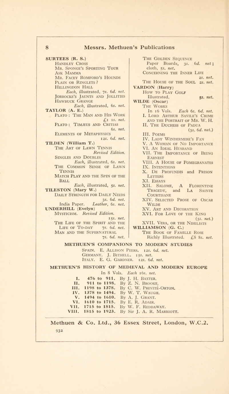 SURTEES (R. S.) The Golden Sequence Handley Cross Paper Boards, 3s. 6d. net ; Mr. Sponge’s Sporting Tour cloth, 5s. net. Ask Mamma Concerning the Inner Life Mr. Facey Romford’s Hounds 2s. net. Plain or Ringlets ? The House of the Soul 2s. net. Hillingdon Hall VARDON (Harry) Each, illustrated, 7s. 6d. net. How to Play Golf Jorrocks’s Jaunts and Jollities Illustrated. 55. net. Hawbuck Grange WILDE (Oscar) Each, illustrated, 6s. net. The Works TAYLOR (A. E.) In 16 Vols. Each 6s. 6d. net. Plato : The Man and His Work I. Lord Arthur Savile’s Crime £1 1 s. net. and the Portrait of Mr. W. H. Plato : Tim^eus and Critias II. The Duchess of Padua 6s. net. (3s. 6d. net.) Elements of Metaphysics III. Poems 12s. 6d. net. IV. Lady Windermere’s Fan TILDEN (William T.) V. A Woman of No Importance The Art of Lawn Tennis VI. An Ideal Husband Revised Edition. VII. The Importance of Being Singles and Doubles Earnest Each, illustrated, 6s. net. VIII. A House of Pomegranates The Common Sense of Lawn IX. Intentions Tennis X. De Profundis and Prison Match Play and the Spin of the Letters Ball XI. Essays Each, illustrated, 55. net. XII. Salome, A Florentine TILESTON (Mary W.) Tragedy, and La Sainte Daily Strength for Daily Needs COURTISANE 35. 6d. net. XIV. Selected Prose of Oscar India Paper. Leather, 6s. net. Wilde UNDERHILL (Evelyn) XV. Art and Decoration Mysticism. Revised Edition. XVI. For Love of the King 155. net. (5s. net.) The Life of the Spirit and the XVII. Vera, or the Nihilists Life of To-day 7s. 6d. net. WILLIAMSON (G. C.) Man and the Supernatural The Book of Famille Rose 7s. 6d. net. Richly Illustrated. £8 8s. net. METHUEN’S COMPANIONS TO MODERN STUDIES Spain. E. Allison Peers. 12s. 6d. net. Germany. J. Bithell. 15s. net. Italy. E. G. Gardner. 12s. 6d. net. METHUEN’S HISTORY OF MEDIEVAL AND MODERN EUROPE In 8 Vols. Each 165. net. I. 476 to 911. By J. H. Baxter. II. 911 to 1198. By Z. N. Brooke. III. 1198 to 1378. By C. W. Previte-Orton. IV. 1378 to 1494. By W. T. Waugh. V. 1494 to 1610. By A. J. Grant. VI. 1610 to 1715. By E. R. Adair. VII. 1715 to 1815. By W. F. ReddaWAY. VIII. 1815 to 1923. By Sir J. A. R. Marriott. Methuen & Co. Ltd., 36 Essex Street, London, W.C.2. 932