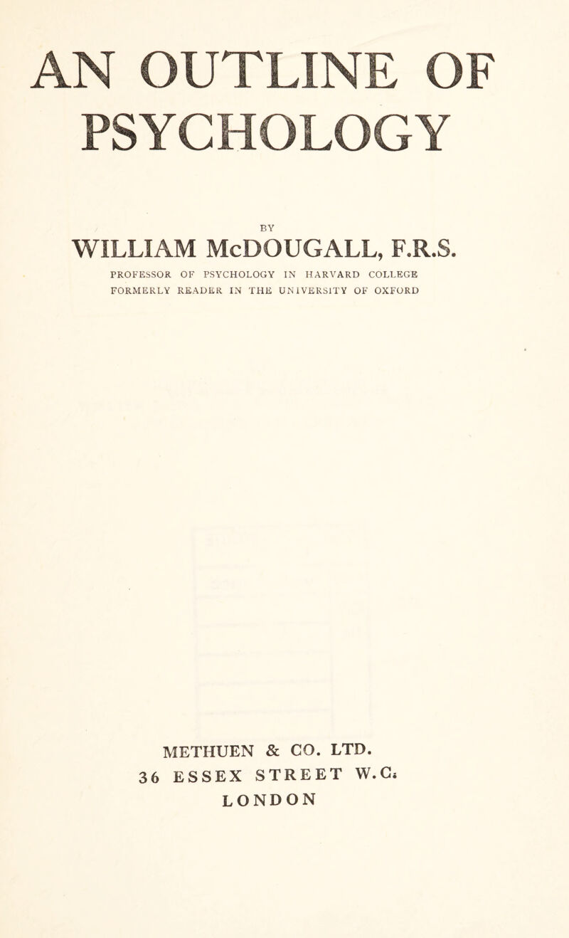 PSYCHOLOGY BY WILLIAM McDOUGALL, F.R.S. PROFESSOR OF PSYCHOLOGY IN HARVARD COLLEGE FORMERLY READER IN THE UNIVERSITY OF OXFORD METHUEN & CO. LTD. 36 ESSEX STREET W.C* LONDON