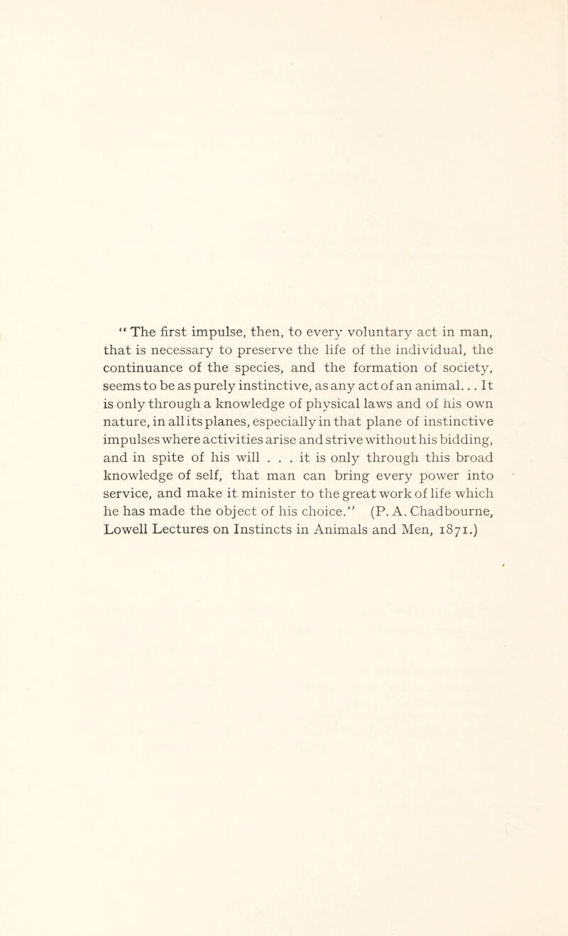 “ The first impulse, then, to every voluntary act in man, that is necessary to preserve the life of the individual, the continuance of the species, and the formation of society, seems to be as purely instinctive, as any act of an animal... It is only through a knowledge of physical laws and of his own nature, in all its planes, especially in that plane of instinctive impulses where activities arise and strive without his bidding, and in spite of his will ... it is only through this broad knowledge of self, that man can bring every power into service, and make it minister to the great work of life which he has made the object of his choice.” (P. A. Chadbourne, Lowell Lectures on Instincts in Animals and Men, 1871.)