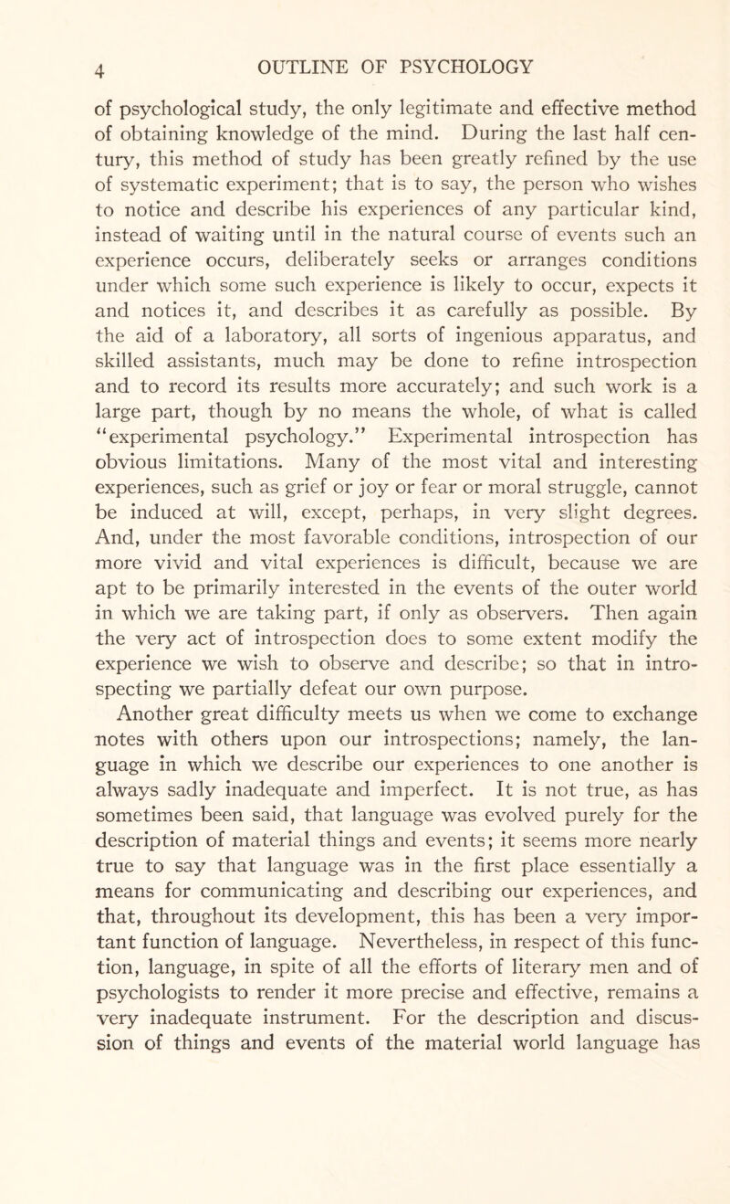 of psychological study, the only legitimate and effective method of obtaining knowledge of the mind. During the last half cen¬ tury, this method of study has been greatly refined by the use of systematic experiment; that is to say, the person who wishes to notice and describe his experiences of any particular kind, instead of waiting until in the natural course of events such an experience occurs, deliberately seeks or arranges conditions under which some such experience is likely to occur, expects it and notices it, and describes it as carefully as possible. By the aid of a laboratory, all sorts of ingenious apparatus, and skilled assistants, much may be done to refine introspection and to record its results more accurately; and such work is a large part, though by no means the whole, of what is called “experimental psychology.” Experimental introspection has obvious limitations. Many of the most vital and interesting experiences, such as grief or joy or fear or moral struggle, cannot be induced at will, except, perhaps, in very slight degrees. And, under the most favorable conditions, introspection of our more vivid and vital experiences is difficult, because we are apt to be primarily interested in the events of the outer world in which we are taking part, if only as observers. Then again the very act of introspection does to some extent modify the experience we wish to observe and describe; so that in intro¬ specting we partially defeat our own purpose. Another great difficulty meets us when we come to exchange notes with others upon our introspections; namely, the lan¬ guage in which we describe our experiences to one another is always sadly inadequate and imperfect. It is not true, as has sometimes been said, that language was evolved purely for the description of material things and events; it seems more nearly true to say that language was in the first place essentially a means for communicating and describing our experiences, and that, throughout its development, this has been a very impor¬ tant function of language. Nevertheless, in respect of this func¬ tion, language, in spite of all the efforts of literary men and of psychologists to render it more precise and effective, remains a very inadequate instrument. For the description and discus¬ sion of things and events of the material world language has