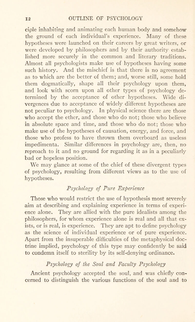 ciple inhabiting and animating each human body and somehow the ground of each individual’s experience. Many of these hypotheses were launched on their careers by great writers, or were developed by philosophers and by their authority estab¬ lished more securely in the common and literary traditions. Almost all psychologists make use of hypotheses having some such history. And the mischief is that there is no agreement as to which are the better of them; and, worse still, some hold them dogmatically, shape all their psychology upon them, and look with scorn upon all other types of psychology de¬ termined by the acceptance of other hypotheses. Wide di¬ vergences due to acceptance of widely different hypotheses are not peculiar to psychology. In physical science there are those who accept the ether, and those who do not; those who believe in absolute space and time, and those who do not; those who make use of the hypotheses of causation, energy, and force, and those who profess to have thrown them overboard as useless impedimenta. Similar differences in psychology are, then, no reproach to it and no ground for regarding it as in a peculiarly bad or hopeless position. We may glance at some of the chief of these divergent types of psychology, resulting from different views as to the use of hypotheses. Psychology of Pure Experience Those who would restrict the use of hypothesis most severely aim at describing and explaining experience in terms of experi¬ ence alone. They are allied with the pure idealists among the philosophers, for whom experience alone is real and all that ex¬ ists, or is real, is experience. They are apt to define psychology as the science of individual experience or of pure experience. Apart from the insuperable difficulties of the metaphysical doc¬ trine implied, psychology of this type may confidently be said to condemn itself to sterility by its self-denying ordinance. Psychology of the Soul and Faculty Psychology Ancient psychology accepted the soul, and was chiefly con¬ cerned to distinguish the various functions of the soul and to