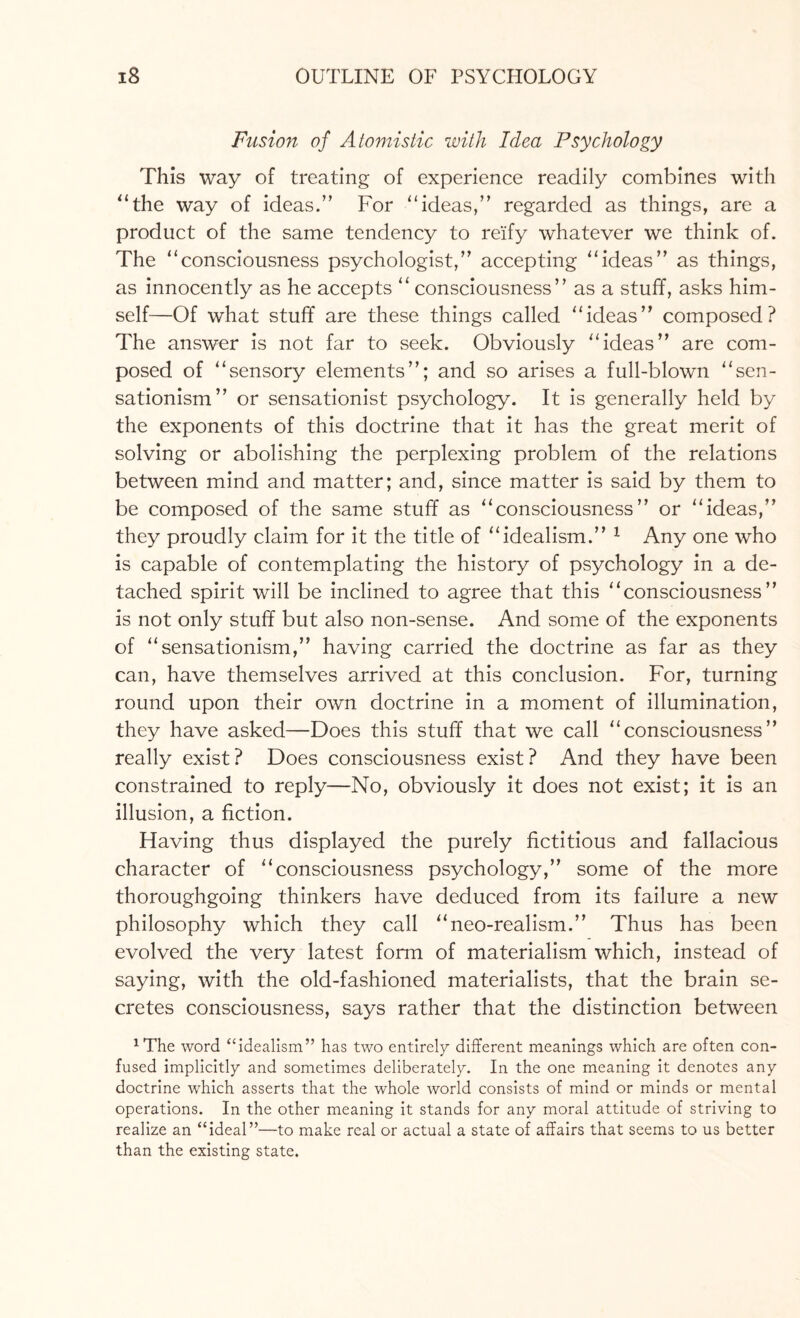 Fusion of Atomistic with Idea Psychology This way of treating of experience readily combines with “the way of ideas.” For “ideas,” regarded as things, are a product of the same tendency to reify whatever we think of. The “consciousness psychologist,” accepting “ideas” as things, as innocently as he accepts “ consciousness” as a stuff, asks him¬ self—Of what stuff are these things called “ideas” composed? The answer is not far to seek. Obviously “ideas” are com¬ posed of “sensory elements”; and so arises a full-blown “sen- sationism” or sensationist psychology. It is generally held by the exponents of this doctrine that it has the great merit of solving or abolishing the perplexing problem of the relations between mind and matter; and, since matter is said by them to be composed of the same stuff as “consciousness” or “ideas,” they proudly claim for it the title of “idealism.” 1 Any one who is capable of contemplating the history of psychology in a de¬ tached spirit will be inclined to agree that this “consciousness” is not only stuff but also non-sense. And some of the exponents of “sensationism,” having carried the doctrine as far as they can, have themselves arrived at this conclusion. For, turning round upon their own doctrine in a moment of illumination, they have asked—Does this stuff that we call “consciousness” really exist? Does consciousness exist? And they have been constrained to reply—No, obviously it does not exist; it is an illusion, a fiction. Having thus displayed the purely fictitious and fallacious character of “consciousness psychology,” some of the more thoroughgoing thinkers have deduced from its failure a new philosophy which they call “neo-realism.” Thus has been evolved the very latest form of materialism which, instead of saying, with the old-fashioned materialists, that the brain se¬ cretes consciousness, says rather that the distinction between 1The word “idealism” has two entirely different meanings which are often con¬ fused implicitly and sometimes deliberately. In the one meaning it denotes any doctrine which asserts that the whole world consists of mind or minds or mental operations. In the other meaning it stands for any moral attitude of striving to realize an “ideal”—to make real or actual a state of affairs that seems to us better than the existing state.