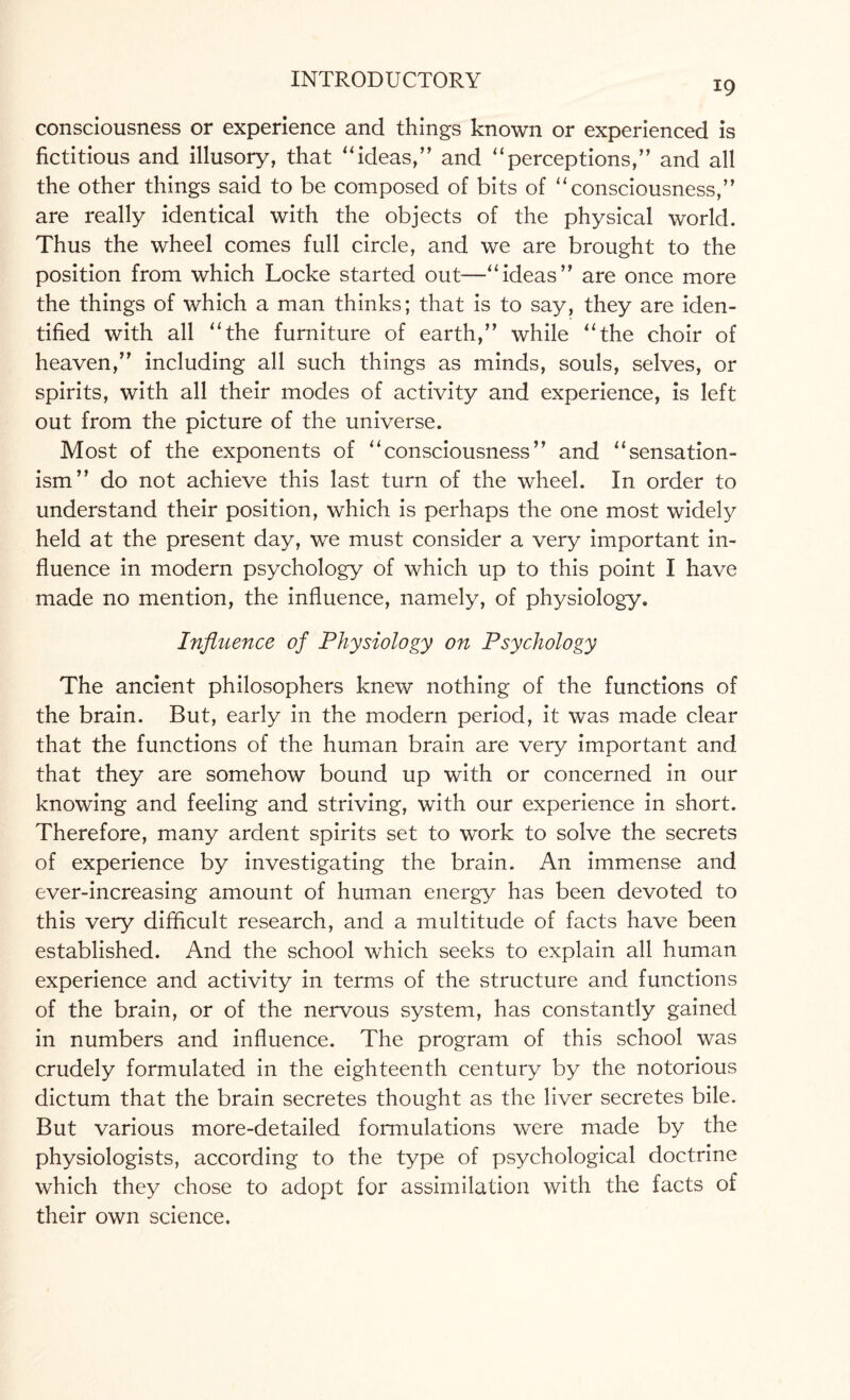 19 consciousness or experience and things known or experienced is fictitious and illusory, that “ideas,” and ‘‘perceptions,” and all the other things said to be composed of bits of “consciousness,” are really identical with the objects of the physical world. Thus the wheel comes full circle, and we are brought to the position from which Locke started out—“ideas” are once more the things of which a man thinks; that is to say, they are iden¬ tified with all “the furniture of earth,” while “the choir of heaven,” including all such things as minds, souls, selves, or spirits, with all their modes of activity and experience, is left out from the picture of the universe. Most of the exponents of “consciousness” and “sensation- ism” do not achieve this last turn of the wheel. In order to understand their position, which is perhaps the one most widely held at the present day, we must consider a very important in¬ fluence in modern psychology of which up to this point I have made no mention, the influence, namely, of physiology. Influence of Physiology on Psychology The ancient philosophers knew nothing of the functions of the brain. But, early in the modern period, it was made clear that the functions of the human brain are very important and that they are somehow bound up with or concerned in our knowing and feeling and striving, with our experience in short. Therefore, many ardent spirits set to work to solve the secrets of experience by investigating the brain. An immense and ever-increasing amount of human energy has been devoted to this very difficult research, and a multitude of facts have been established. And the school which seeks to explain all human experience and activity in terms of the structure and functions of the brain, or of the nervous system, has constantly gained in numbers and influence. The program of this school was crudely formulated in the eighteenth century by the notorious dictum that the brain secretes thought as the liver secretes bile. But various more-detailed formulations were made by the physiologists, according to the type of psychological doctrine which they chose to adopt for assimilation with the facts of their own science.