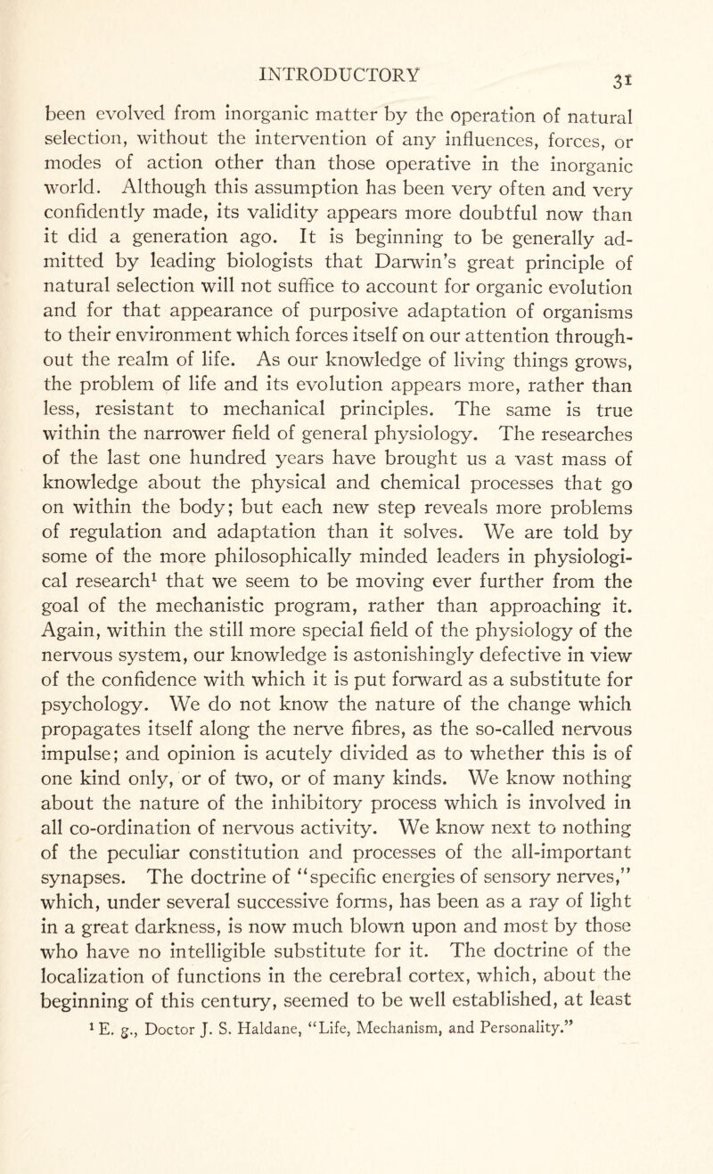 3i been evolved from inorganic matter by the operation of natural selection, without the intervention of any influences, forces, or modes of action other than those operative in the inorganic world. Although this assumption has been very often and very confidently made, its validity appears more doubtful now than it did a generation ago. It is beginning to be generally ad¬ mitted by leading biologists that Darwin's great principle of natural selection will not suffice to account for organic evolution and for that appearance of purposive adaptation of organisms to their environment which forces itself on our attention through¬ out the realm of life. As our knowledge of living things grows, the problem of life and its evolution appears more, rather than less, resistant to mechanical principles. The same is true within the narrower field of general physiology. The researches of the last one hundred years have brought us a vast mass of knowledge about the physical and chemical processes that go on within the body; but each new step reveals more problems of regulation and adaptation than it solves. We are told by some of the more philosophically minded leaders in physiologi¬ cal research1 that we seem to be moving ever further from the goal of the mechanistic program, rather than approaching it. Again, within the still more special field of the physiology of the nervous system, our knowledge is astonishingly defective in view of the confidence with which it is put forward as a substitute for psychology. We do not know the nature of the change which propagates itself along the nerve fibres, as the so-called nervous impulse; and opinion is acutely divided as to whether this is of one kind only, or of two, or of many kinds. We know nothing about the nature of the inhibitory process which is involved in all co-ordination of nervous activity. We know next to nothing of the peculiar constitution and processes of the all-important synapses. The doctrine of “specific energies of sensory nerves,” which, under several successive forms, has been as a ray of light in a great darkness, is now much blown upon and most by those who have no intelligible substitute for it. The doctrine of the localization of functions in the cerebral cortex, which, about the beginning of this century, seemed to be well established, at least 1 E. g., Doctor J. S. Haldane, “Life, Mechanism, and Personality.”