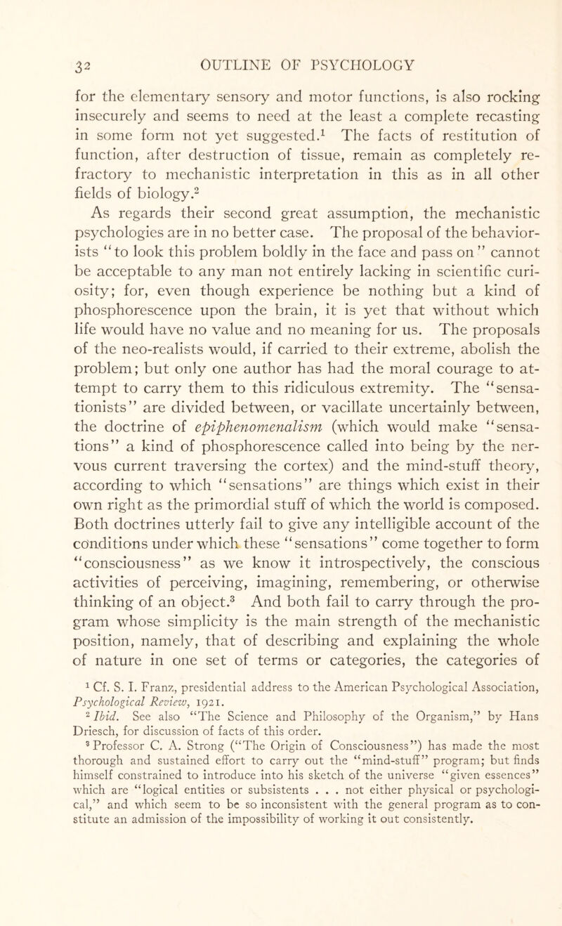 for the elementary sensory and motor functions, is also rocking insecurely and seems to need at the least a complete recasting in some form not yet suggested.1 The facts of restitution of function, after destruction of tissue, remain as completely re¬ fractory to mechanistic interpretation in this as in all other fields of biology.2 As regards their second great assumption, the mechanistic psychologies are in no better case. The proposal of the behavior- ists “to look this problem boldly in the face and pass on ” cannot be acceptable to any man not entirely lacking in scientific curi¬ osity; for, even though experience be nothing but a kind of phosphorescence upon the brain, it is yet that without which life would have no value and no meaning for us. The proposals of the neo-realists would, if carried to their extreme, abolish the problem; but only one author has had the moral courage to at¬ tempt to carry them to this ridiculous extremity. The “sensa- tionists” are divided between, or vacillate uncertainly between, the doctrine of epiphenomenalism (which would make “sensa¬ tions” a kind of phosphorescence called into being by the ner¬ vous current traversing the cortex) and the mind-stuff theory, according to which “sensations” are things which exist in their own right as the primordial stuff of which the world is composed. Both doctrines utterly fail to give any intelligible account of the conditions under which these “sensations” come together to form “consciousness” as we know it introspectively, the conscious activities of perceiving, imagining, remembering, or otherwise thinking of an object.3 And both fail to carry through the pro¬ gram whose simplicity is the main strength of the mechanistic position, namely, that of describing and explaining the whole of nature in one set of terms or categories, the categories of 1 Cf. S. I. Franz, presidential address to the American Psychological Association, Psychological Review, 1921. 2 Ibid. See also “The Science and Philosophy of the Organism,” by Hans Driesch, for discussion of facts of this order. 3 Professor C. A. Strong (“The Origin of Consciousness”) has made the most thorough and sustained effort to carry out the “mind-stuff” program; but finds himself constrained to introduce into his sketch of the universe “given essences” which are “logical entities or subsistents . . . not either physical or psychologi¬ cal,” and which seem to be so inconsistent with the general program as to con¬ stitute an admission of the impossibility of working It out consistently.