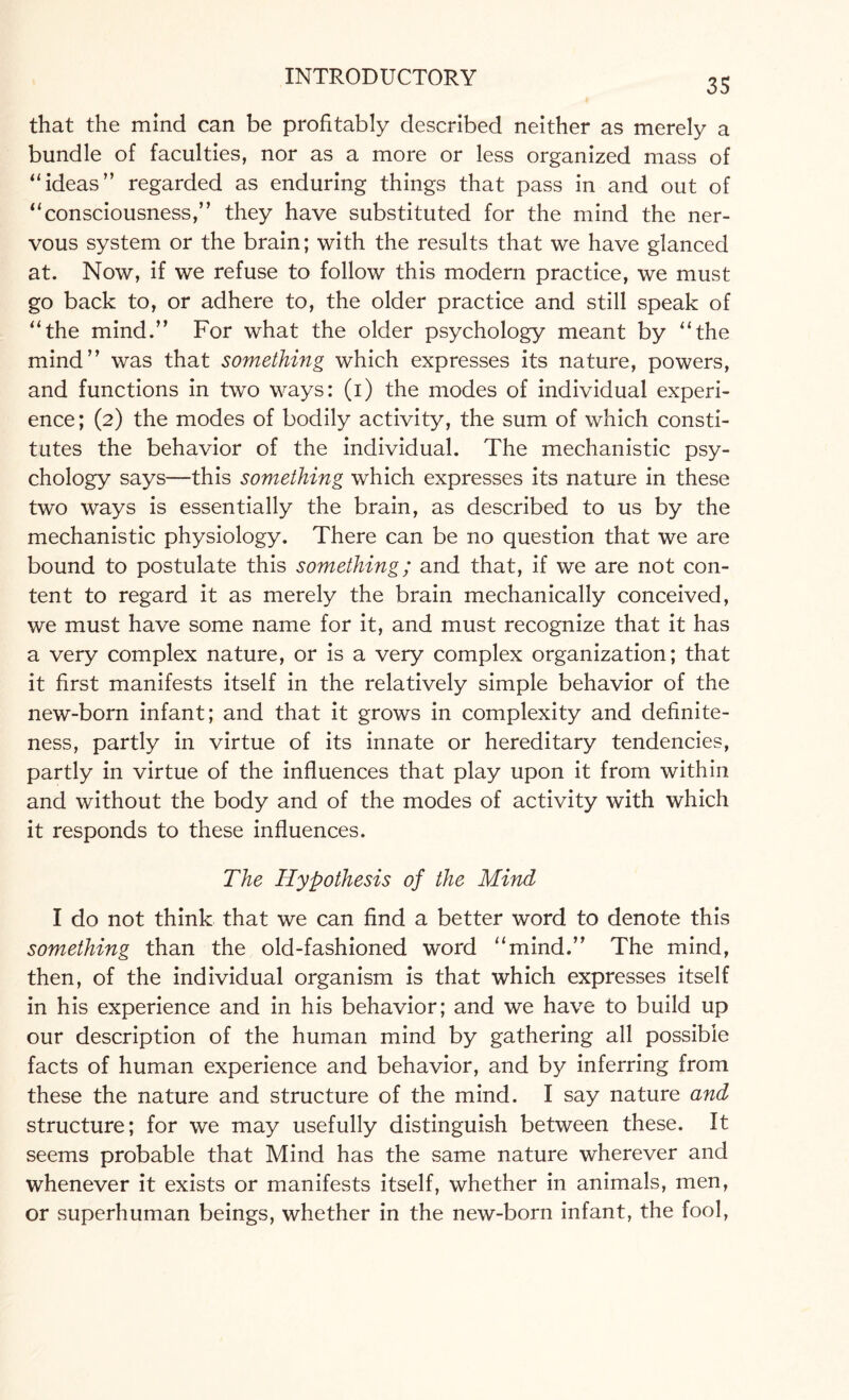 that the mind can be profitably described neither as merely a bundle of faculties, nor as a more or less organized mass of “ideas” regarded as enduring things that pass in and out of “consciousness,” they have substituted for the mind the ner¬ vous system or the brain; with the results that we have glanced at. Now, if we refuse to follow this modern practice, we must go back to, or adhere to, the older practice and still speak of “the mind.” For what the older psychology meant by “the mind” was that something which expresses its nature, powers, and functions in two ways: (i) the modes of individual experi¬ ence; (2) the modes of bodily activity, the sum of which consti¬ tutes the behavior of the individual. The mechanistic psy¬ chology says—this something which expresses its nature in these two ways is essentially the brain, as described to us by the mechanistic physiology. There can be no question that we are bound to postulate this something; and that, if we are not con¬ tent to regard it as merely the brain mechanically conceived, we must have some name for it, and must recognize that it has a very complex nature, or is a very complex organization; that it first manifests itself in the relatively simple behavior of the new-born infant; and that it grows in complexity and definite¬ ness, partly in virtue of its innate or hereditary tendencies, partly in virtue of the influences that play upon it from within and without the body and of the modes of activity with which it responds to these influences. The Hypothesis of the Mind I do not think that we can find a better word to denote this something than the old-fashioned word “mind.” The mind, then, of the individual organism is that which expresses itself in his experience and in his behavior; and we have to build up our description of the human mind by gathering all possible facts of human experience and behavior, and by inferring from these the nature and structure of the mind. I say nature and structure; for we may usefully distinguish between these. It seems probable that Mind has the same nature wherever and whenever it exists or manifests itself, whether in animals, men, or superhuman beings, whether in the new-born infant, the fool,