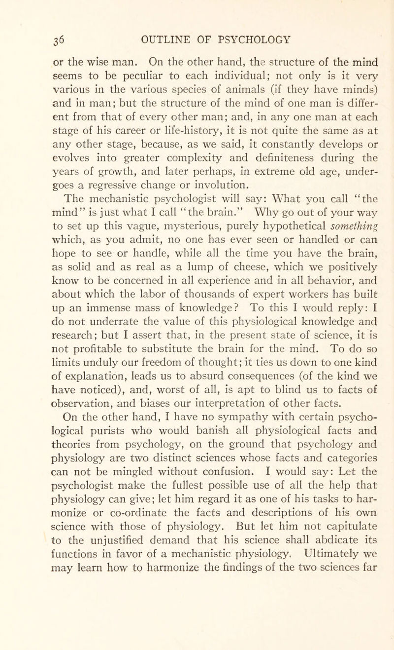 or the wise man. On the other hand, the structure of the mind seems to be peculiar to each individual; not only is it very various in the various species of animals (if they have minds) and in man; but the structure of the mind of one man is differ¬ ent from that of every other man; and, in any one man at each stage of his career or life-history, it is not quite the same as at any other stage, because, as we said, it constantly develops or evolves into greater complexity and definiteness during the years of growth, and later perhaps, in extreme old age, under¬ goes a regressive change or involution. The mechanistic psychologist will say: What you call “the mind” is just what I call “the brain.” Why go out of your way to set up this vague, mysterious, purely hypothetical something which, as you admit, no one has ever seen or handled or can hope to see or handle, while all the time you have the brain, as solid and as real as a lump of cheese, which we positively know to be concerned in all experience and in all behavior, and about which the labor of thousands of expert workers has built up an immense mass of knowledge? To this I would reply: I do not underrate the value of this physiological knowledge and research; but I assert that, in the present state of science, it is not profitable to substitute the brain for the mind. To do so limits unduly our freedom of thought; it ties us down to one kind of explanation, leads us to absurd consequences (of the kind we have noticed), and, worst of all, is apt to blind us to facts of observation, and biases our interpretation of other facts. On the other hand, I have no sympathy with certain psycho¬ logical purists who would banish all physiological facts and theories from psychology, on the ground that psychology and physiology are two distinct sciences whose facts and categories can not be mingled without confusion. I would say: Let the psychologist make the fullest possible use of all the help that physiology can give; let him regard it as one of his tasks to har¬ monize or co-ordinate the facts and descriptions of his own science with those of physiology. But let him not capitulate to the unjustified demand that his science shall abdicate its functions in favor of a mechanistic physiology. Ultimately we may learn how to harmonize the findings of the two sciences far