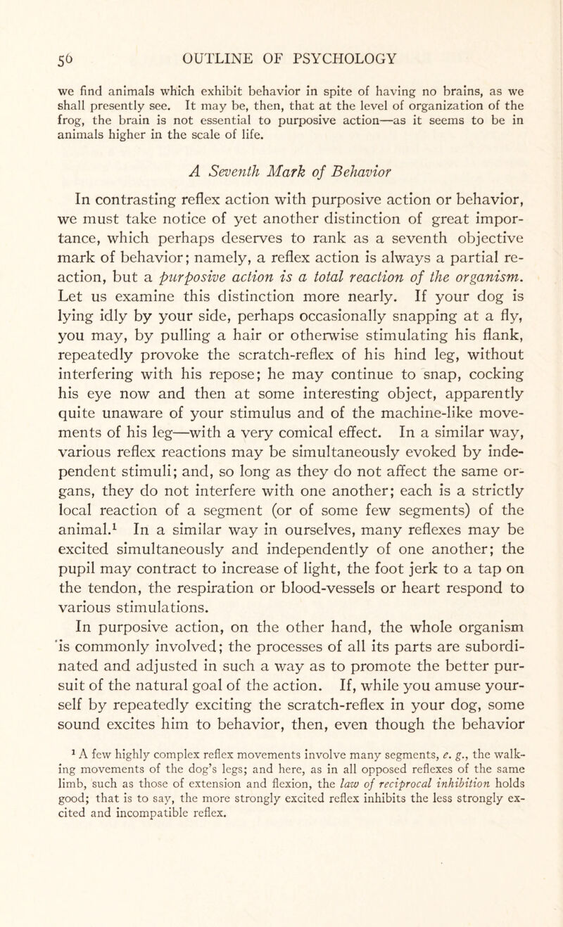 we find animals which exhibit behavior in spite of having no brains, as we shall presently see. It may be, then, that at the level of organization of the frog, the brain is not essential to purposive action—as it seems to be in animals higher in the scale of life. A Seventh Mark of Behavior In contrasting reflex action with purposive action or behavior, we must take notice of yet another distinction of great impor¬ tance, which perhaps deserves to rank as a seventh objective mark of behavior; namely, a reflex action is always a partial re¬ action, but a purposive action is a total reaction of the organism. Let us examine this distinction more nearly. If your dog is lying idly by your side, perhaps occasionally snapping at a fly, you may, by pulling a hair or otherwise stimulating his flank, repeatedly provoke the scratch-reflex of his hind leg, without interfering with his repose; he may continue to snap, cocking his eye now and then at some interesting object, apparently quite unaware of your stimulus and of the machine-like move¬ ments of his leg—with a very comical effect. In a similar way, various reflex reactions may be simultaneously evoked by inde¬ pendent stimuli; and, so long as they do not affect the same or¬ gans, they do not interfere with one another; each is a strictly local reaction of a segment (or of some few segments) of the animal.1 In a similar way in ourselves, many reflexes may be excited simultaneously and independently of one another; the pupil may contract to increase of light, the foot jerk to a tap on the tendon, the respiration or blood-vessels or heart respond to various stimulations. In purposive action, on the other hand, the whole organism is commonly involved; the processes of all its parts are subordi¬ nated and adjusted in such a way as to promote the better pur¬ suit of the natural goal of the action. If, while you amuse your¬ self by repeatedly exciting the scratch-reflex in your dog, some sound excites him to behavior, then, even though the behavior 1 A few highly complex reflex movements involve many segments, e. g., the walk¬ ing movements of the dog’s legs; and here, as in all opposed reflexes of the same limb, such as those of extension and flexion, the law of reciprocal inhibition holds good; that is to say, the more strongly excited reflex inhibits the less strongly ex¬ cited and incompatible reflex.