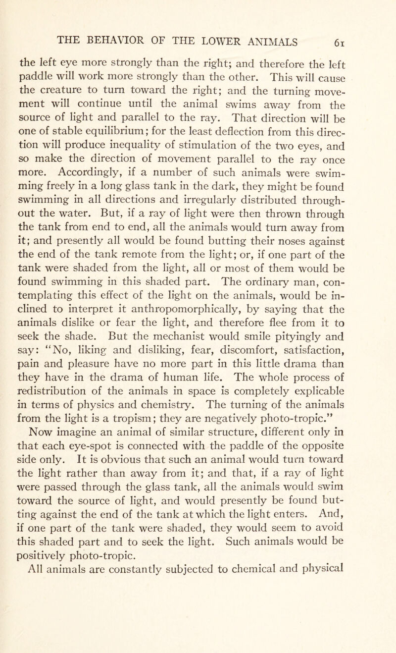 the left eye more strongly than the right; and therefore the left paddle will work more strongly than the other. This will cause the creature to turn toward the right; and the turning move¬ ment will continue until the animal swims away from the source of light and parallel to the ray. That direction will be one of stable equilibrium; for the least deflection from this direc¬ tion will produce inequality of stimulation of the two eyes, and so make the direction of movement parallel to the ray once more. Accordingly, if a number of such animals were swim¬ ming freely in a long glass tank in the dark, they might be found swimming in all directions and irregularly distributed through¬ out the water. But, if a ray of light were then thrown through the tank from end to end, all the animals would turn away from it; and presently all would be found butting their noses against the end of the tank remote from the light; or, if one part of the tank were shaded from the light, all or most of them would be found swimming in this shaded part. The ordinary man, con¬ templating this effect of the light on the animals, would be in¬ clined to interpret it anthropomorphically, by saying that the animals dislike or fear the light, and therefore flee from it to seek the shade. But the mechanist would smile pityingly and say: “No, liking and disliking, fear, discomfort, satisfaction, pain and pleasure have no more part in this little drama than they have in the drama of human life. The whole process of redistribution of the animals in space is completely explicable in terms of physics and chemistry. The turning of the animals from the light is a tropism; they are negatively photo-tropic.” Now imagine an animal of similar structure, different only in that each eye-spot is connected with the paddle of the opposite side only. It is obvious that such an animal would turn toward the light rather than away from it; and that, if a ray of light were passed through the glass tank, all the animals would swim toward the source of light, and would presently be found but¬ ting against the end of the tank at which the light enters. And, if one part of the tank were shaded, they would seem to avoid this shaded part and to seek the light. Such animals would be positively photo-tropic. All animals are constantly subjected to chemical and physical