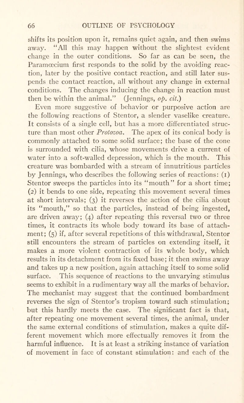 shifts its position upon it, remains quiet again, and then swims away. All this may happen without the slightest evident change in the outer conditions. So far as can be seen, the Paramcecium first responds to the solid by the avoiding reac¬ tion, later by the positive contact reaction, and still later sus¬ pends the contact reaction, all without any change in external conditions. The changes inducing the change in reaction must then be within the animal.” (Jennings, op. cit.) Even more suggestive of behavior or purposive action are the following reactions of Stentor, a slender vaselike creature. It consists of a single cell, but has a more differentiated struc¬ ture than most other Protozoa. The apex of its conical body is commonly attached to some solid surface; the base of the cone is surrounded with cilia, whose movements drive a current of water into a soft-walled depression, which is the mouth. This creature was bombarded with a stream of innutritious particles by Jennings, who describes the following series of reactions: (i) Stentor sweeps the particles into its “mouth” for a short time; (2) it bends to one side, repeating this movement several times at short intervals; (3) it reverses the action of the cilia about its “mouth,” so that the particles, instead of being ingested, are driven away; (4) after repeating this reversal two or three times, it contracts its whole body toward its base of attach¬ ment; (5) if, after several repetitions of this withdrawal, Stentor still encounters the stream of particles on extending itself, it makes a more violent contraction of its whole body, which results in its detachment from its fixed base; it then swims away and takes up a new position, again attaching itself to some solid surface. This sequence of reactions to the unvarying stimulus seems to exhibit in a rudimentary way all the marks of behavior. The mechanist may suggest that the continued bombardment reverses the sign of Stentor’s tropism toward such stimulation; but this hardly meets the case. The significant fact is that, after repeating one movement several times, the animal, under the same external conditions of stimulation, makes a quite dif¬ ferent movement which more effectually removes it from the harmful influence. It is at least a striking instance of variation of movement in face of constant stimulation: and each of the