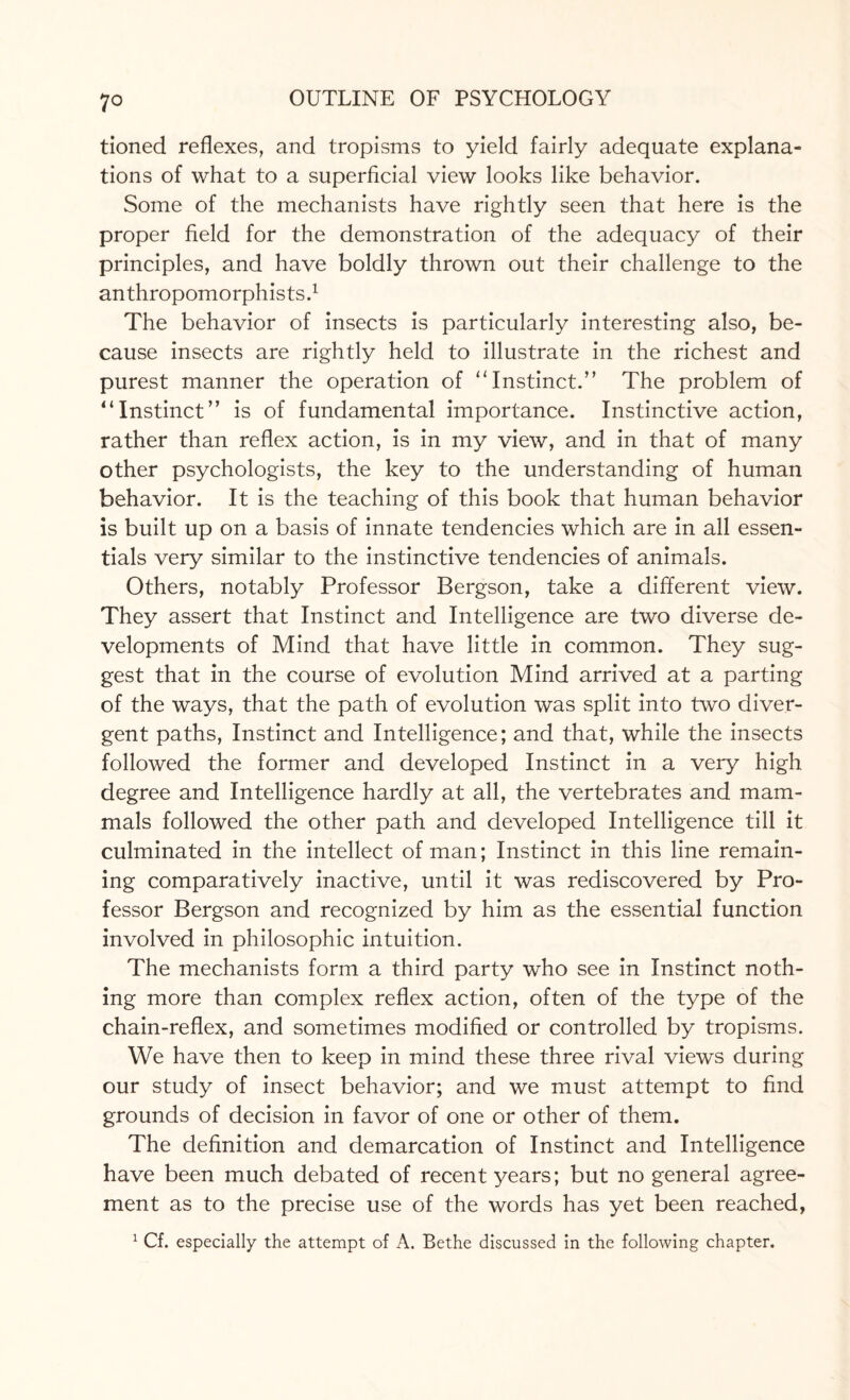 7° tioned reflexes, and tropisms to yield fairly adequate explana¬ tions of what to a superficial view looks like behavior. Some of the mechanists have rightly seen that here is the proper field for the demonstration of the adequacy of their principles, and have boldly thrown out their challenge to the anthropomorphists.1 The behavior of insects is particularly interesting also, be¬ cause insects are rightly held to illustrate in the richest and purest manner the operation of “Instinct.” The problem of “Instinct” is of fundamental importance. Instinctive action, rather than reflex action, is in my view, and in that of many other psychologists, the key to the understanding of human behavior. It is the teaching of this book that human behavior is built up on a basis of innate tendencies which are in all essen¬ tials very similar to the instinctive tendencies of animals. Others, notably Professor Bergson, take a different view. They assert that Instinct and Intelligence are two diverse de¬ velopments of Mind that have little in common. They sug¬ gest that in the course of evolution Mind arrived at a parting of the ways, that the path of evolution was split into two diver¬ gent paths, Instinct and Intelligence; and that, while the insects followed the former and developed Instinct in a very high degree and Intelligence hardly at all, the vertebrates and mam¬ mals followed the other path and developed Intelligence till it culminated in the intellect of man; Instinct in this line remain¬ ing comparatively inactive, until it was rediscovered by Pro¬ fessor Bergson and recognized by him as the essential function involved in philosophic intuition. The mechanists form a third party who see in Instinct noth¬ ing more than complex reflex action, often of the type of the chain-reflex, and sometimes modified or controlled by tropisms. We have then to keep in mind these three rival views during our study of insect behavior; and we must attempt to find grounds of decision in favor of one or other of them. The definition and demarcation of Instinct and Intelligence have been much debated of recent years; but no general agree¬ ment as to the precise use of the words has yet been reached,