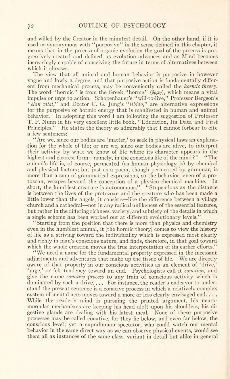 and willed by the Creator in the minutest detail. On the other hand, if it is used as synonymous with “purposive” in the sense defined in this chapter, it means that in the process of organic evolution the goal of the process is pro¬ gressively created and defined, as evolution advances and as Mind becomes increasingly capable of conceiving the future in terms of alternatives between which it chooses. The view that all animal and human behavior is purposive in however vague and lowly a degree, and that purposive action is fundamentally differ¬ ent from mechanical process, may be conveniently called the hormic theory. The word “hormic” is from the Greek “horme” (8p/j.rj), which means a vital impulse or urge to action. Schopenhauer's “ will-to-live,” Professor Bergson’s “elan vital” and Doctor C. G. Jung’s “libido,” are alternative expressions for the purposive or hormic energy that is manifested in human and animal behavior. In adopting this word I am following the suggestion of Professor T. P. Nunn in his very excellent little book, “Education, Its Data and First Principles.” He states the theory so admirably that I cannot forbear to cite a few sentences: “Are we, since our bodies are ‘matter,’ to seek in physical laws an explana¬ tion for the whole of life; or are we, since our bodies are alive, to interpret their activity by what we know of life where its character appears in the highest and clearest form—namely, in the conscious life of the mind?” “The animal’s life is, of course, permeated (as human physiology is) by chemical and physical factors; but just as a poem, though permeated by grammar, is more than a sum of grammatical expressions, so the behavior, even of a pro¬ tozoan, escapes beyond the conception of a physico-chemical machine. In short, the humblest creature is autonomous.” “Stupendous as the distance is between the lives of the protozoan and the creature who has been made a little lower than the angels, it consists—like the difference between a village church and a cathedral—not in any radical unlikeness of the essential features, but rather in the differing richness, variety, and subtlety of the details in which a single scheme has been worked out at different evolutionary levels.” “Starting from the position that there is more than physics and chemistry even in the humblest animal, it [the hormic theory] comes to view the history of life as a striving toward the individuality which is expressed most clearly and richly in man’s conscious nature, and finds, therefore, in that goal toward which the whole creation moves the true interpretation of its earlier efforts.” “We need a name for the fundamental property expressed in the incessant adjustments and adventures that make up the tissue of life. We are directly aware of that property in our conscious activities as an element of ‘drive,’ ‘urge,’ or felt tendency toward an end. Psychologists call it conation, and give the name conative process to any train of conscious activity which is dominated by such a drive.. . . For instance, the reader’s endeavor to under¬ stand the present sentence is a conative process in which a relatively complex system of mental acts moves toward a more or less clearly envisaged end. . . . While the reader’s mind is pursuing the printed argument, his neuro¬ muscular mechanisms are keeping his head aloft upon his shoulders, his di¬ gestive glands are dealing with his latest meal. None of these purposive processes may be called conative, for they lie below, and even far below, the conscious level; yet a suprahuman spectator, who could watch our mental behavior in the same direct way as we can observe physical events, would see them all as instances of the same class, variant in detail but alike in general