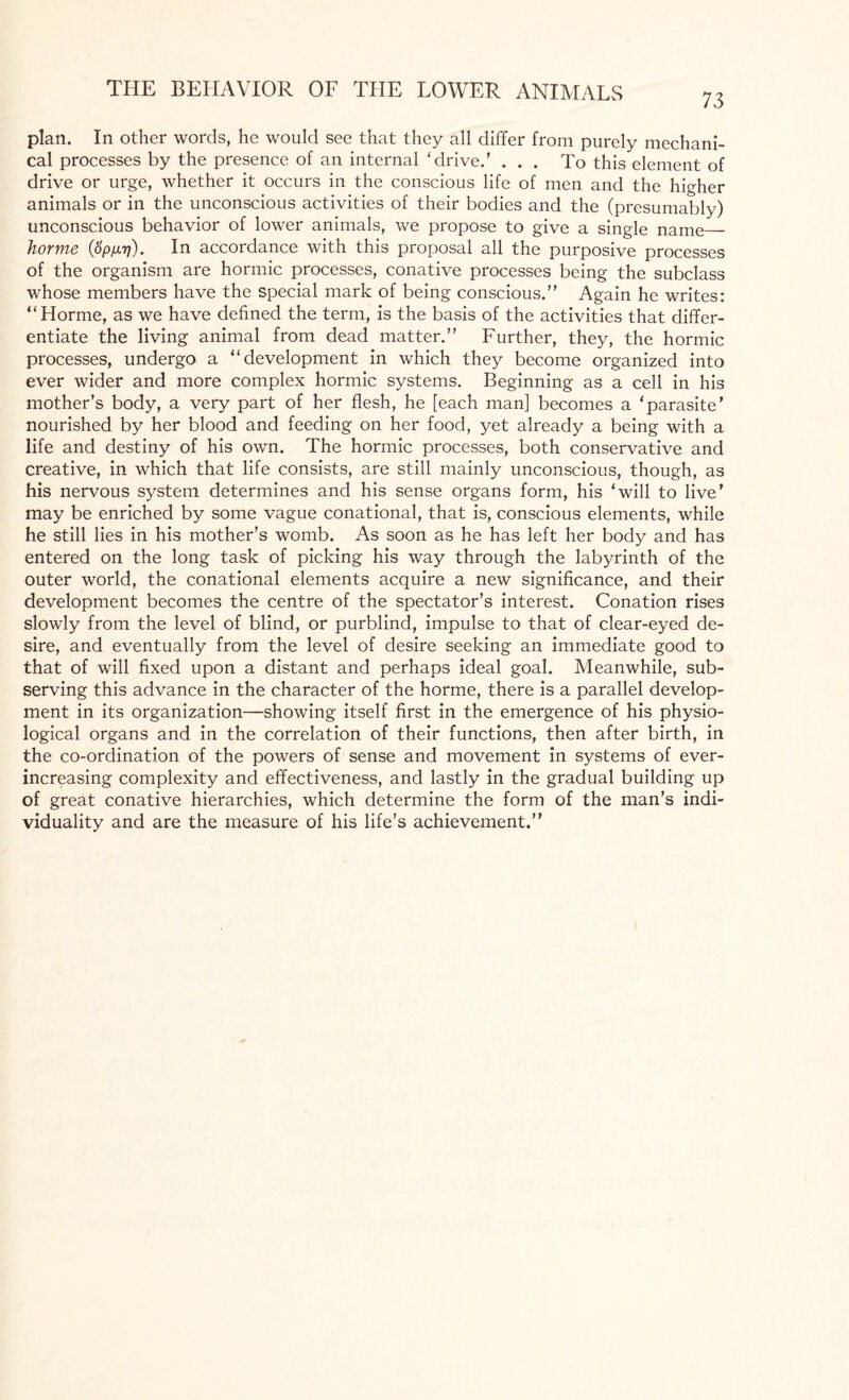 73 plan. In other words, he would see that they all differ from purely mechani¬ cal processes by the presence of an internal ‘drive.’ ... To this element of drive or urge, whether it occurs in the conscious life of men and the higher animals or in the unconscious activities of their bodies and the (presumably) unconscious behavior of lower animals, we propose to give a single name_ horme (opinj). In accordance with this proposal all the purposive processes of the organism are hormic processes, conative processes being the subclass whose members have the special mark of being conscious.” Again he writes: “Horme, as we have defined the term, is the basis of the activities that differ¬ entiate the living animal from dead matter.” Further, they, the hormic processes, undergo a “development in which they become organized into ever wider and more complex hormic systems. Beginning as a cell in his mother’s body, a very part of her flesh, he [each man] becomes a ‘parasite’ nourished by her blood and feeding on her food, yet already a being with a life and destiny of his own. The hormic processes, both conservative and creative, in which that life consists, are still mainly unconscious, though, as his nervous system determines and his sense organs form, his ‘will to live’ may be enriched by some vague conational, that is, conscious elements, while he still lies in his mother’s womb. As soon as he has left her body and has entered on the long task of picking his way through the labyrinth of the outer world, the conational elements acquire a new significance, and their development becomes the centre of the spectator’s interest. Conation rises slowly from the level of blind, or purblind, impulse to that of clear-eyed de¬ sire, and eventually from the level of desire seeking an immediate good to that of will fixed upon a distant and perhaps ideal goal. Meanwhile, sub¬ serving this advance in the character of the horme, there is a parallel develop¬ ment in its organization—showing itself first in the emergence of his physio¬ logical organs and in the correlation of their functions, then after birth, in the co-ordination of the powers of sense and movement in systems of ever- increasing complexity and effectiveness, and lastly in the gradual building up of great conative hierarchies, which determine the form of the man’s indi¬ viduality and are the measure of his life’s achievement.”