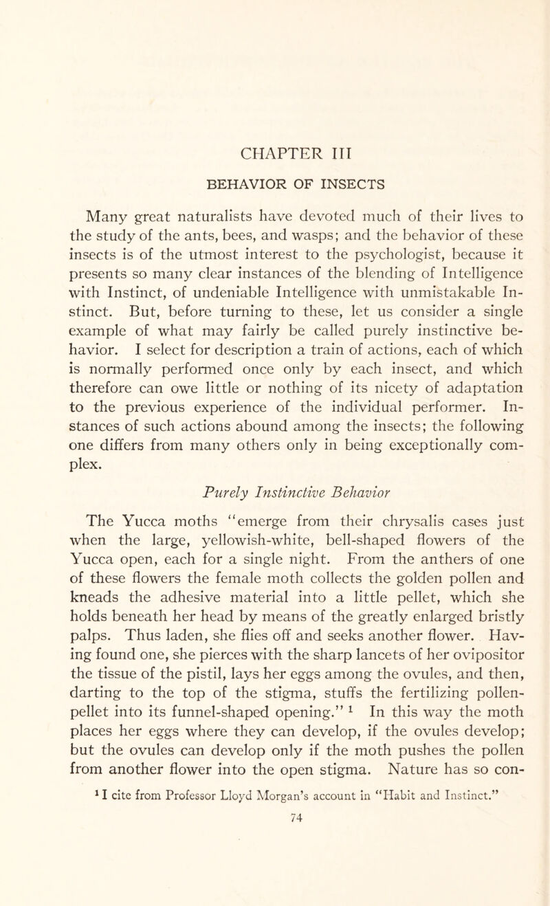 CHAPTER III BEHAVIOR OF INSECTS Many great naturalists have devoted much of their lives to the study of the ants, bees, and wasps; and the behavior of these insects is of the utmost interest to the psychologist, because it presents so many clear instances of the blending of Intelligence with Instinct, of undeniable Intelligence with unmistakable In¬ stinct. But, before turning to these, let us consider a single example of what may fairly be called purely instinctive be¬ havior. I select for description a train of actions, each of which is normally performed once only by each insect, and which therefore can owe little or nothing of its nicety of adaptation to the previous experience of the individual performer. In¬ stances of such actions abound among the insects; the following one differs from many others only in being exceptionally com¬ plex. Purely Instinctive Behavior The Yucca moths “emerge from their chrysalis cases just when the large, yellowish-white, bell-shaped flowers of the Yucca open, each for a single night. From the anthers of one of these flowers the female moth collects the golden pollen and kneads the adhesive material into a little pellet, which she holds beneath her head by means of the greatly enlarged bristly palps. Thus laden, she flies off and seeks another flower. Hav¬ ing found one, she pierces with the sharp lancets of her ovipositor the tissue of the pistil, lays her eggs among the ovules, and then, darting to the top of the stigma, stuffs the fertilizing pollen- pellet into its funnel-shaped opening.” 1 In this way the moth places her eggs where they can develop, if the ovules develop; but the ovules can develop only if the moth pushes the pollen from another flower into the open stigma. Nature has so con- JI cite from Professor Lloyd Morgan’s account in “Habit and Instinct.”