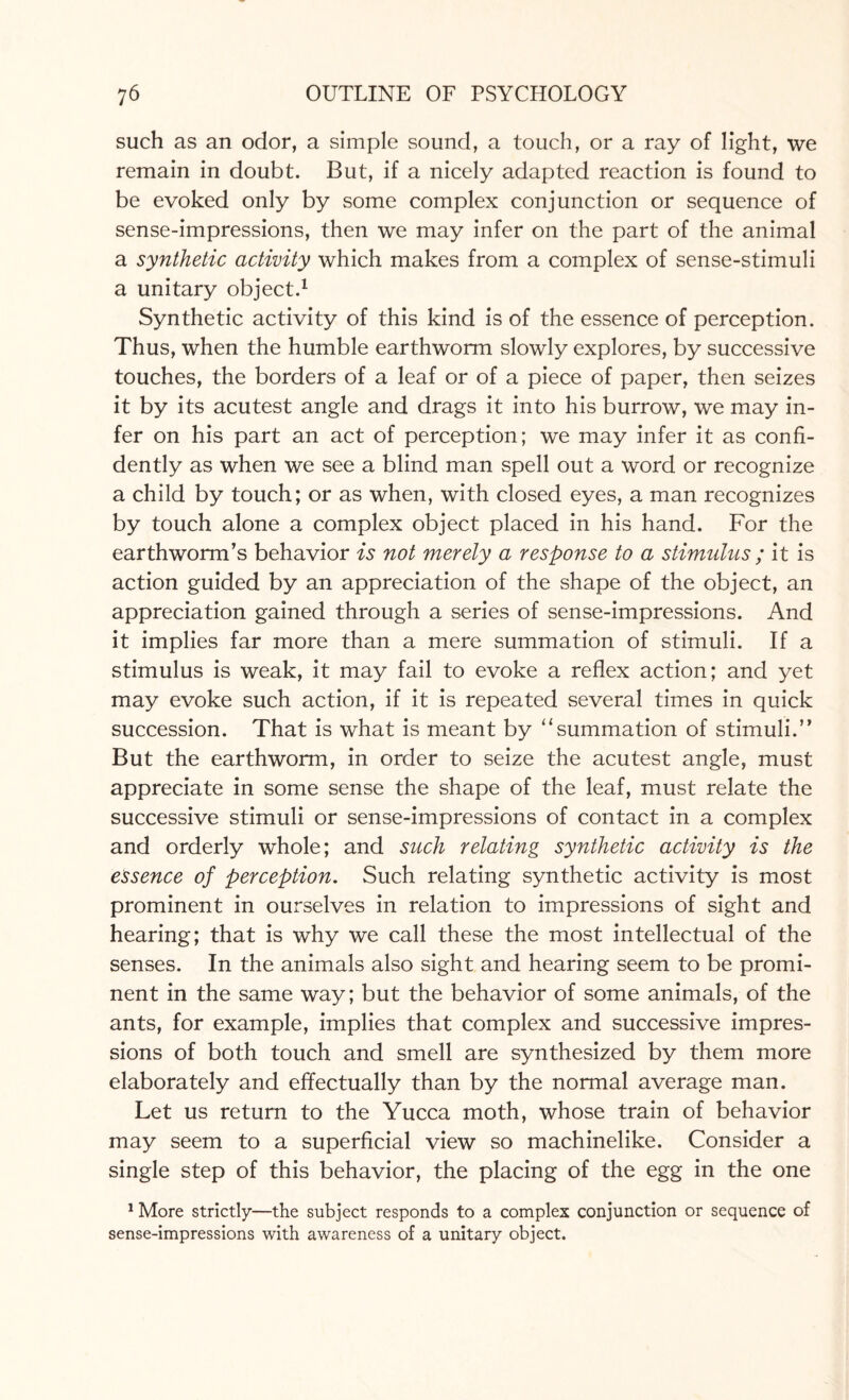 such as an odor, a simple sound, a touch, or a ray of light, we remain in doubt. But, if a nicely adapted reaction is found to be evoked only by some complex conjunction or sequence of sense-impressions, then we may infer on the part of the animal a synthetic activity which makes from a complex of sense-stimuli a unitary object.1 Synthetic activity of this kind is of the essence of perception. Thus, when the humble earthworm slowly explores, by successive touches, the borders of a leaf or of a piece of paper, then seizes it by its acutest angle and drags it into his burrow, we may in¬ fer on his part an act of perception; we may infer it as confi¬ dently as when we see a blind man spell out a word or recognize a child by touch; or as when, with closed eyes, a man recognizes by touch alone a complex object placed in his hand. For the earthworm’s behavior is not merely a response to a stimulus ; it is action guided by an appreciation of the shape of the object, an appreciation gained through a series of sense-impressions. And it implies far more than a mere summation of stimuli. If a stimulus is weak, it may fail to evoke a reflex action; and yet may evoke such action, if it is repeated several times in quick succession. That is what is meant by 11 summation of stimuli.” But the earthworm, in order to seize the acutest angle, must appreciate in some sense the shape of the leaf, must relate the successive stimuli or sense-impressions of contact in a complex and orderly whole; and such relating synthetic activity is the essence of perception. Such relating synthetic activity is most prominent in ourselves in relation to impressions of sight and hearing; that is why we call these the most intellectual of the senses. In the animals also sight and hearing seem to be promi¬ nent in the same way; but the behavior of some animals, of the ants, for example, implies that complex and successive impres¬ sions of both touch and smell are synthesized by them more elaborately and effectually than by the normal average man. Let us return to the Yucca moth, whose train of behavior may seem to a superficial view so machinelike. Consider a single step of this behavior, the placing of the egg in the one 1 More strictly—the subject responds to a complex conjunction or sequence of sense-impressions with awareness of a unitary object.