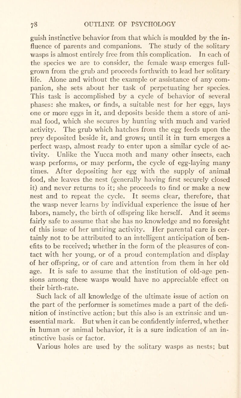 guish instinctive behavior from that which is moulded by the in¬ fluence of parents and companions. The study of the solitary wasps is almost entirely free from this complication. In each of the species we are to consider, the female wasp emerges full- grown from the grub and proceeds forthwith to lead her solitary life. Alone and without the example or assistance of any com¬ panion, she sets about her task of perpetuating her species. This task is accomplished by a cycle of behavior of several phases: she makes, or finds, a suitable nest for her eggs, lays one or more eggs in it, and deposits beside them a store of ani¬ mal food, which she secures by hunting with much and varied activity. The grub which hatches from the egg feeds upon the prey deposited beside it, and grows; until it in turn emerges a perfect wasp, almost ready to enter upon a similar cycle of ac¬ tivity. Unlike the Yucca moth and many other insects, each wasp performs, or may perform, the cycle of egg-laying many times. After depositing her egg with the supply of animal food, she leaves the nest (generally having first securely closed it) and never returns to it; she proceeds to find or make a new nest and to repeat the cycle. It seems clear, therefore, that the wasp never learns by individual experience the issue of her labors, namely, the birth of offspring like herself. And it seems fairly safe to assume that she has no knowledge and no foresight of this issue of her untiring activity. Her parental care is cer¬ tainly not to be attributed to an intelligent anticipation of ben¬ efits to be received; whether in the form of the pleasures of con¬ tact with her young, or of a proud contemplation and display of her offspring, or of care and attention from them in her old age. It is safe to assume that the institution of old-age pen¬ sions among these wasps would have no appreciable effect on their birth-rate. Such lack of all knowledge of the ultimate issue of action on the part of the performer is sometimes made a part of the defi¬ nition of instinctive action; but this also is an extrinsic and un¬ essential mark. But when it can be confidently inferred, whether in human or animal behavior, it is a sure indication of an in¬ stinctive basis or factor. Various holes are used by the solitary wasps as nests; but