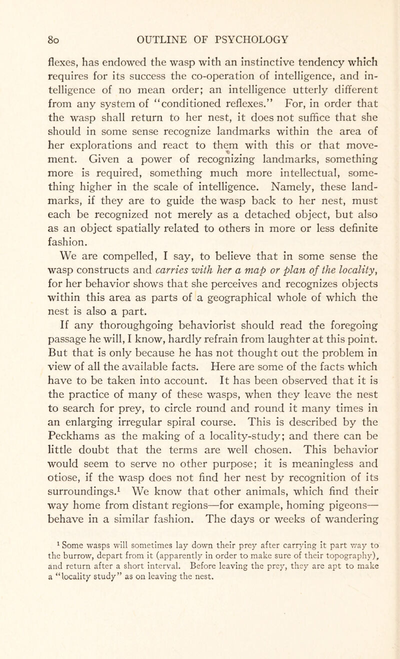 flexes, has endowed the wasp with an instinctive tendency which requires for its success the co-operation of intelligence, and in¬ telligence of no mean order; an intelligence utterly different from any system of ‘‘conditioned reflexes.” For, in order that the wasp shall return to her nest, it does not suffice that she should in some sense recognize landmarks within the area of her explorations and react to them with this or that move- ment. Given a power of recognizing landmarks, something more is required, something much more intellectual, some¬ thing higher in the scale of intelligence. Namely, these land¬ marks, if they are to guide the wasp back to her nest, must each be recognized not merely as a detached object, but also as an object spatially related to others in more or less definite fashion. We are compelled, I say, to believe that in some sense the wasp constructs and carries with her a map or plan of the locality, for her behavior shows that she perceives and recognizes objects within this area as parts of a geographical whole of which the nest is also a part. If any thoroughgoing behaviorist should read the foregoing passage he will, I know, hardly refrain from laughter at this point. But that is only because he has not thought out the problem in view of all the available facts. Here are some of the facts which have to be taken into account. It has been observed that it is the practice of many of these wasps, when they leave the nest to search for prey, to circle round and round it many times in an enlarging irregular spiral course. This is described by the Peckhams as the making of a locality-study; and there can be little doubt that the terms are well chosen. This behavior would seem to serve no other purpose; it is meaningless and otiose, if the wasp does not find her nest by recognition of its surroundings.1 We know that other animals, which find their way home from distant regions—for example, homing pigeons— behave in a similar fashion. The days or weeks of wandering 1 Some wasps will sometimes lay down their prey after carrying it part way to the burrow, depart from it (apparently in order to make sure of their topography), and return after a short interval. Before leaving the prey, they are apt to make a “locality study” as on leaving the nest.