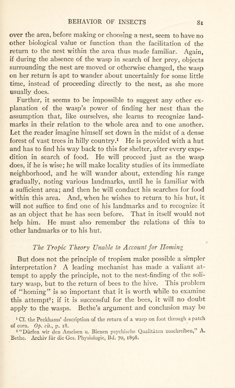 over the area, before making or choosing a nest, seem to have no other biological value or function than the facilitation of the return to the nest within the area thus made familiar. Again, if during the absence of the wasp in search of her prey, objects surrounding the nest are moved or otherwise changed, the wasp on her return is apt to wander about uncertainly for some little time, instead of proceeding directly to the nest, as she more usually does. Further, it seems to be impossible to suggest any other ex¬ planation of the wasp’s power of finding her nest than the assumption that, like ourselves, she learns to recognize land¬ marks in their relation to the whole area and to one another. Let the reader imagine himself set down in the midst of a dense forest of vast trees in hilly country.1 He is provided with a hut and has to find his way back to this for shelter, after every expe¬ dition in search of food. He will proceed just as the wasp does, if he is wise; he will make locality studies of its immediate neighborhood, and he will wander about, extending his range gradually, noting various landmarks, until he is familiar with a sufficient area; and then he will conduct his searches for food within this area. And, when he wishes to return to his hut, it will not suffice to find one of his landmarks and to recognize it as an object that he has seen before. That in itself would not help him. He must also remember the relations of this to other landmarks or to his hut. The Tropic Theory Unable to Account for Homing But does not the principle of tropism make possible a simpler interpretation ? A leading mechanist has made a valiant at¬ tempt to apply the principle, not to the nest-finding of the soli¬ tary wasp, but to the return of bees to the hive. This problem of “homing” is so important that it is worth while to examine this attempt2; if it is successful for the bees, it will no doubt apply to the wasps. Bethe’s argument and conclusion may be 1 Cf. the Peckhams’ description of the return of a wasp on foot through a patch of corn. Op. cit., p. 18. 2 “Diirfen wir den Ameisen u. Bienen psychische Qualitaten zuschreiben,” A. Bethe. Archiv fur die Ges. Physiologie, Bd. 70, 1898.