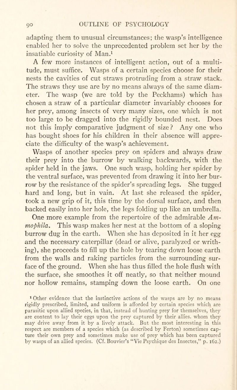 go adapting them to unusual circumstances; the wasp’s intelligence enabled her to solve the unprecedented problem set her by the insatiable curiosity of Man.1 A few more instances of intelligent action, out of a multi¬ tude, must suffice. Wasps of a certain species choose for their nests the cavities of cut straws protruding from a straw stack. The straws they use are by no means always of the same diam¬ eter. The wasp (we are told by the Peckhams) which has chosen a straw of a particular diameter invariably chooses for her prey, among insects of very many sizes, one which is not too large to be dragged into the rigidly bounded nest. Does not this imply comparative judgment of size ? Any one who has bought shoes for his children in their absence will appre¬ ciate the difficulty of the wasp’s achievement. Wasps of another species prey on spiders and always draw their prey into the burrow by walking backwards, with the spider held in the jaws. One such wasp, holding her spider by the ventral surface, was prevented from drawing it into her bur¬ row by the resistance of the spider’s spreading legs. She tugged hard and long, but in vain. At last she released the spider, took a new grip of it, this time by the dorsal surface, and then backed easily into her hole, the legs folding up like an umbrella. One more example from the repertoire of the admirable Am- mophila. This wasp makes her nest at the bottom of a sloping burrow dug in the earth. When she has deposited in it her egg and the necessary caterpillar (dead or alive, paralyzed or writh¬ ing), she proceeds to fill up the hole by tearing down loose earth from the walls and raking particles from the surrounding sur¬ face of the ground. When she has thus filled the hole flush with the surface, she smoothes it off neatly, so that neither mound nor hollow remains, stamping down the loose earth. On one 1 Other evidence that the instinctive actions of the wasps are by no means rigidly prescribed, limited, and uniform is afforded by certain species which are parasitic upon allied species, in that, instead of hunting prey for themselves, they are content to lay their eggs upon the prey captured by their allies, whom they may drive away from it by a lively attack. But the most interesting in this respect are members of a species which (as described by Ferton) sometimes cap¬ ture their own prey and sometimes make use of prey which has been captured by wasps of an allied species. (Cf. Bouvier’s “Vie Psychique des Insectes,” p. 162.)