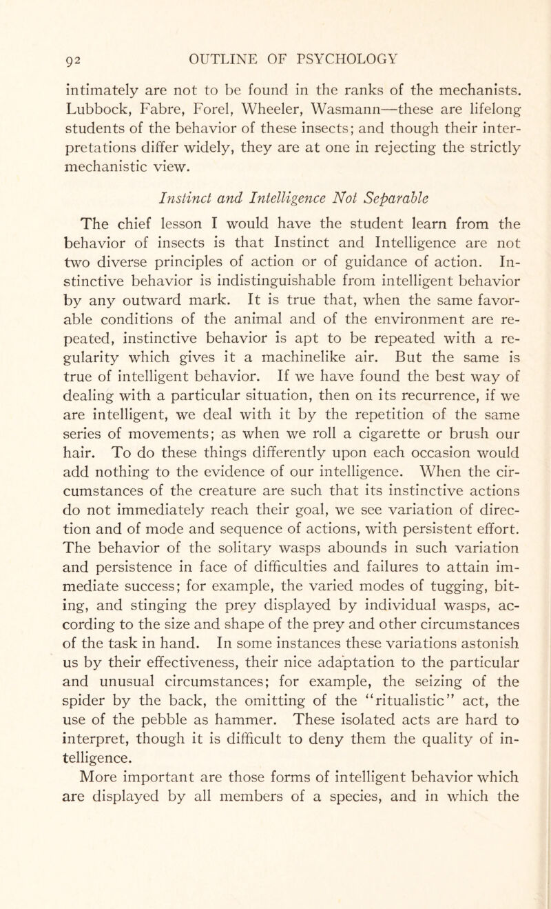 intimately are not to be found in the ranks of the mechanists. Lubbock, Fabre, Forel, Wheeler, Wasmann—these are lifelong students of the behavior of these insects; and though their inter¬ pretations differ widely, they are at one in rejecting the strictly mechanistic view. Instinct and Intelligence Not Separable The chief lesson I would have the student learn from the behavior of insects is that Instinct and Intelligence are not two diverse principles of action or of guidance of action. In¬ stinctive behavior is indistinguishable from intelligent behavior by any outward mark. It is true that, when the same favor¬ able conditions of the animal and of the environment are re¬ peated, instinctive behavior is apt to be repeated with a re¬ gularity which gives it a machinelike air. But the same is true of intelligent behavior. If we have found the best way of dealing with a particular situation, then on its recurrence, if we are intelligent, we deal with it by the repetition of the same series of movements; as when we roll a cigarette or brush our hair. To do these things differently upon each occasion would add nothing to the evidence of our intelligence. When the cir¬ cumstances of the creature are such that its instinctive actions do not immediately reach their goal, we see variation of direc¬ tion and of mode and sequence of actions, with persistent effort. The behavior of the solitary wasps abounds in such variation and persistence in face of difficulties and failures to attain im¬ mediate success; for example, the varied modes of tugging, bit¬ ing, and stinging the prey displayed by individual wasps, ac¬ cording to the size and shape of the prey and other circumstances of the task in hand. In some instances these variations astonish us by their effectiveness, their nice adaptation to the particular and unusual circumstances; for example, the seizing of the spider by the back, the omitting of the ‘‘ritualistic” act, the use of the pebble as hammer. These isolated acts are hard to interpret, though it is difficult to deny them the quality of in¬ telligence. More important are those forms of intelligent behavior which are displayed by all members of a species, and in which the