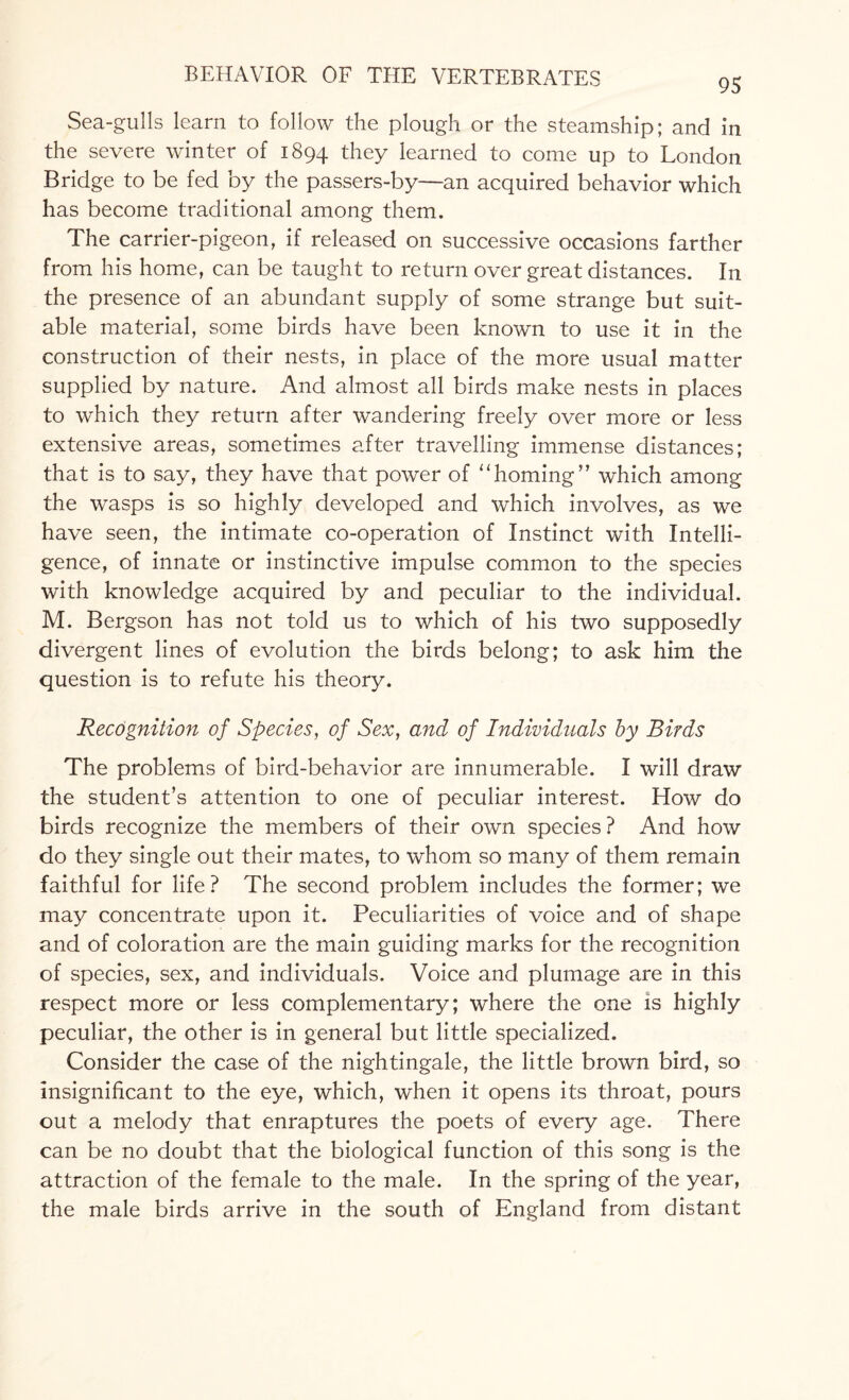 95 Sea-gulls learn to follow the plough or the steamship; and in the severe winter of 1894 they learned to come up to London Bridge to be fed by the passers-by—an acquired behavior which has become traditional among them. The carrier-pigeon, if released on successive occasions farther from his home, can be taught to return over great distances. In the presence of an abundant supply of some strange but suit¬ able material, some birds have been known to use it in the construction of their nests, in place of the more usual matter supplied by nature. And almost all birds make nests in places to which they return after wandering freely over more or less extensive areas, sometimes after travelling immense distances; that is to say, they have that power of 11 homing” which among the wasps is so highly developed and which involves, as we have seen, the intimate co-operation of Instinct with Intelli¬ gence, of innate or instinctive impulse common to the species with knowledge acquired by and peculiar to the individual. M. Bergson has not told us to which of his two supposedly divergent lines of evolution the birds belong; to ask him the question is to refute his theory. Recognition of Species, of Sex, and of Individuals by Birds The problems of bird-behavior are innumerable. I will draw the student’s attention to one of peculiar interest. How do birds recognize the members of their own species ? And how do they single out their mates, to whom so many of them remain faithful for life? The second problem includes the former; we may concentrate upon it. Peculiarities of voice and of shape and of coloration are the main guiding marks for the recognition of species, sex, and individuals. Voice and plumage are in this respect more or less complementary; where the one is highly peculiar, the other is in general but little specialized. Consider the case of the nightingale, the little brown bird, so insignificant to the eye, which, when it opens its throat, pours out a melody that enraptures the poets of every age. There can be no doubt that the biological function of this song is the attraction of the female to the male. In the spring of the year, the male birds arrive in the south of England from distant