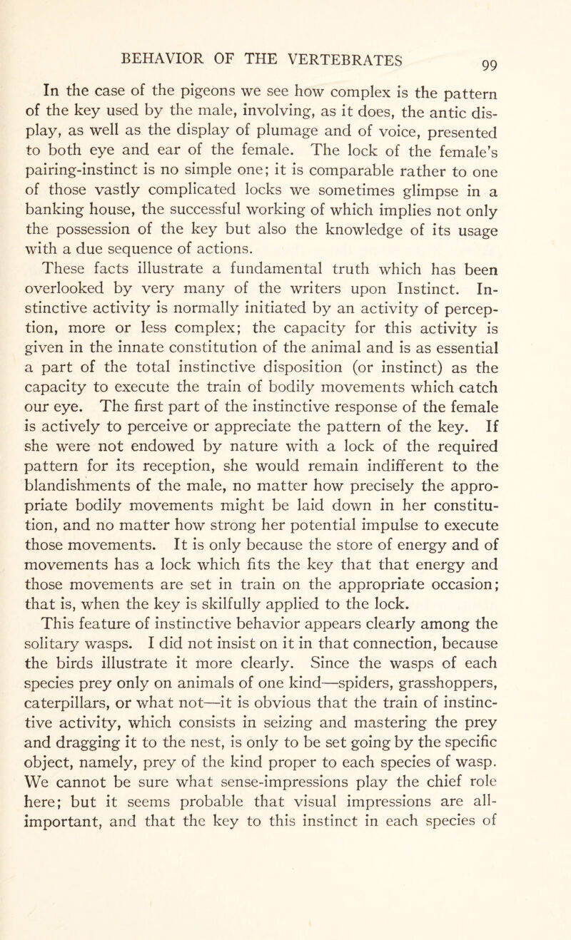 99 In the case of the pigeons we see how complex is the pattern of the key used by the male, involving, as it does, the antic dis¬ play, as well as the display of plumage and of voice, presented to both eye and ear of the female. The lock of the female’s pairing-instinct is no simple one; it is comparable rather to one of those vastly complicated locks we sometimes glimpse in a banking house, the successful working of which implies not only the possession of the key but also the knowledge of its usage with a due sequence of actions. These facts illustrate a fundamental truth which has been overlooked by very many of the writers upon Instinct. In¬ stinctive activity is normally initiated by an activity of percep¬ tion, more or less complex; the capacity for this activity is given in the innate constitution of the animal and is as essential a part of the total instinctive disposition (or instinct) as the capacity to execute the train of bodily movements which catch our eye. The first part of the instinctive response of the female is actively to perceive or appreciate the pattern of the key. If she were not endowed by nature with a lock of the required pattern for its reception, she would remain indifferent to the blandishments of the male, no matter how precisely the appro¬ priate bodily movements might be laid down in her constitu¬ tion, and no matter how strong her potential impulse to execute those movements. It is only because the store of energy and of movements has a lock which fits the key that that energy and those movements are set in train on the appropriate occasion; that is, when the key is skilfully applied to the lock. This feature of instinctive behavior appears clearly among the solitary wasps. I did not insist on it in that connection, because the birds illustrate it more clearly. Since the wasps of each species prey only on animals of one kind—spiders, grasshoppers, caterpillars, or what not—it is obvious that the train of instinc¬ tive activity, which consists in seizing and mastering the prey and dragging it to the nest, is only to be set going by the specific object, namely, prey of the kind proper to each species of wasp. We cannot be sure what sense-impressions play the chief role here; but it seems probable that visual impressions are all- important, and that the key to this instinct in each species of