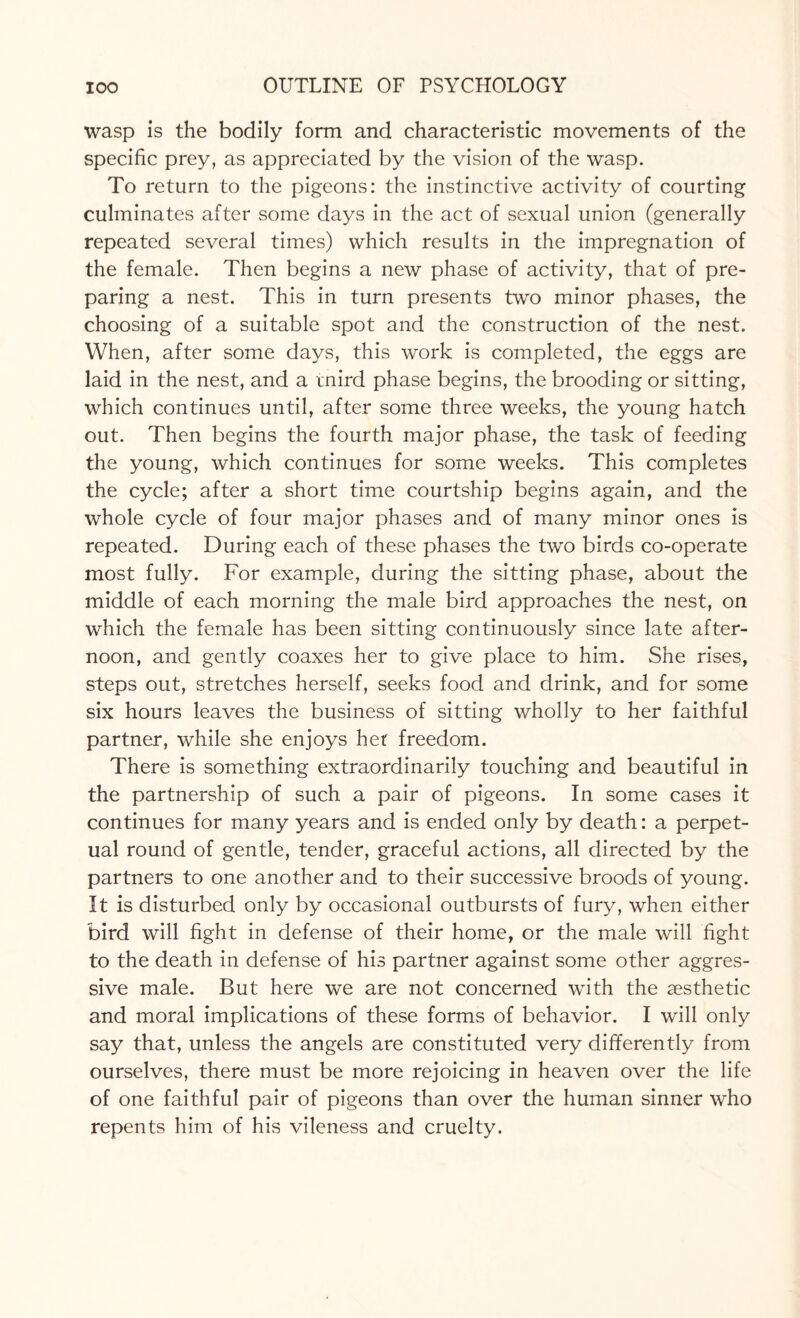 wasp is the bodily form and characteristic movements of the specific prey, as appreciated by the vision of the wasp. To return to the pigeons: the instinctive activity of courting culminates after some days in the act of sexual union (generally repeated several times) which results in the impregnation of the female. Then begins a new phase of activity, that of pre¬ paring a nest. This in turn presents two minor phases, the choosing of a suitable spot and the construction of the nest. When, after some days, this work is completed, the eggs are laid in the nest, and a tnird phase begins, the brooding or sitting, which continues until, after some three weeks, the young hatch out. Then begins the fourth major phase, the task of feeding the young, which continues for some weeks. This completes the cycle; after a short time courtship begins again, and the whole cycle of four major phases and of many minor ones is repeated. During each of these phases the two birds co-operate most fully. For example, during the sitting phase, about the middle of each morning the male bird approaches the nest, on which the female has been sitting continuously since late after¬ noon, and gently coaxes her to give place to him. She rises, steps out, stretches herself, seeks food and drink, and for some six hours leaves the business of sitting wholly to her faithful partner, while she enjoys her freedom. There is something extraordinarily touching and beautiful in the partnership of such a pair of pigeons. In some cases it continues for many years and is ended only by death: a perpet¬ ual round of gentle, tender, graceful actions, all directed by the partners to one another and to their successive broods of young. It is disturbed only by occasional outbursts of fury, when either bird will fight in defense of their home, or the male will fight to the death in defense of his partner against some other aggres¬ sive male. But here we are not concerned with the aesthetic and moral implications of these forms of behavior. I will only say that, unless the angels are constituted very differently from ourselves, there must be more rejoicing in heaven over the life of one faithful pair of pigeons than over the human sinner who repents him of his vileness and cruelty.