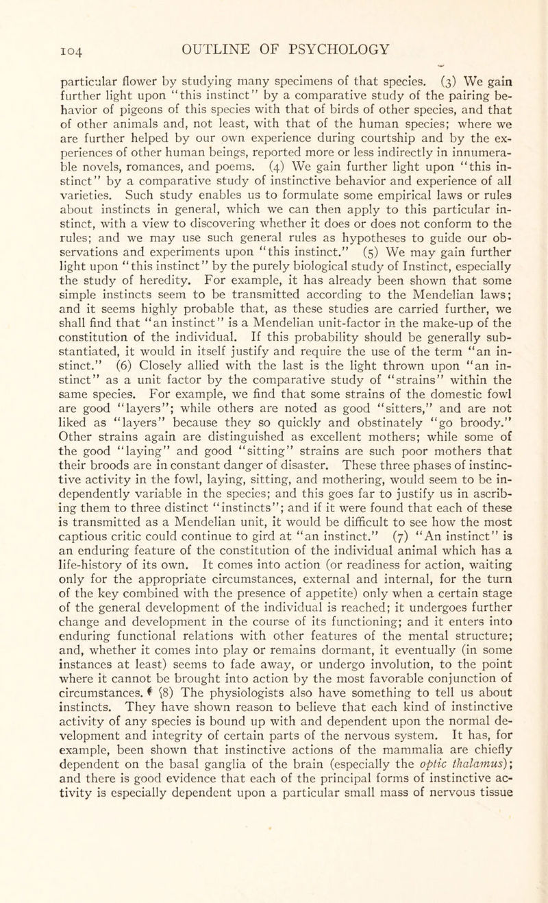 particular flower by studying many specimens of that species. (3) We gain further light upon “this instinct” by a comparative study of the pairing be¬ havior of pigeons of this species with that of birds of other species, and that of other animals and, not least, with that of the human species; where we are further helped by our own experience during courtship and by the ex¬ periences of other human beings, reported more or less indirectly in innumera¬ ble novels, romances, and poems. (4) We gain further light upon “this in¬ stinct” by a comparative study of instinctive behavior and experience of all varieties. Such study enables us to formulate some empirical laws or rules about instincts in general, which we can then apply to this particular in¬ stinct, with a view to discovering whether it does or does not conform to the rules; and we may use such general rules as hypotheses to guide our ob¬ servations and experiments upon “this instinct.” (5) We may gain further light upon “this instinct” by the purely biological study of Instinct, especially the study of heredity. For example, it has already been shown that some simple instincts seem to be transmitted according to the Mendelian laws; and it seems highly probable that, as these studies are carried further, we shall find that “an instinct” is a Mendelian unit-factor in the make-up of the constitution of the individual. If this probability should be generally sub¬ stantiated, it would in itself justify and require the use of the term “an in¬ stinct.” (6) Closely allied with the last is the light thrown upon “an in¬ stinct” as a unit factor by the comparative study of “strains” within the same species. For example, we find that some strains of the domestic fowl are good “layers”; while others are noted as good “sitters,” and are not liked as “layers” because they so quickly and obstinately “go broody.” Other strains again are distinguished as excellent mothers; while some of the good “laying” and good “sitting” strains are such poor mothers that their broods are in constant danger of disaster. These three phases of instinc¬ tive activity in the fowl, laying, sitting, and mothering, would seem to be in¬ dependently variable in the species; and this goes far to justify us in ascrib¬ ing them to three distinct “instincts”; and if it were found that each of these is transmitted as a Mendelian unit, it would be difficult to see how the most captious critic could continue to gird at “an instinct.” (7) “An instinct” is an enduring feature of the constitution of the individual animal which has a life-history of its own. It comes into action (or readiness for action, waiting only for the appropriate circumstances, external and internal, for the turn of the key combined with the presence of appetite) only when a certain stage of the general development of the individual is reached; it undergoes further change and development in the course of its functioning; and it enters into enduring functional relations with other features of the mental structure; and, whether it comes into play or remains dormant, it eventually (in some instances at least) seems to fade away, or undergo involution, to the point where it cannot be brought into action by the most favorable conjunction of circumstances, t (8) The physiologists also have something to tell us about instincts. They have shown reason to believe that each kind of instinctive activity of any species is bound up with and dependent upon the normal de¬ velopment and integrity of certain parts of the nervous system. It has, for example, been shown that instinctive actions of the mammalia are chiefly dependent on the basal ganglia of the brain (especially the optic thalamus); and there is good evidence that each of the principal forms of instinctive ac¬ tivity is especially dependent upon a particular small mass of nervous tissue