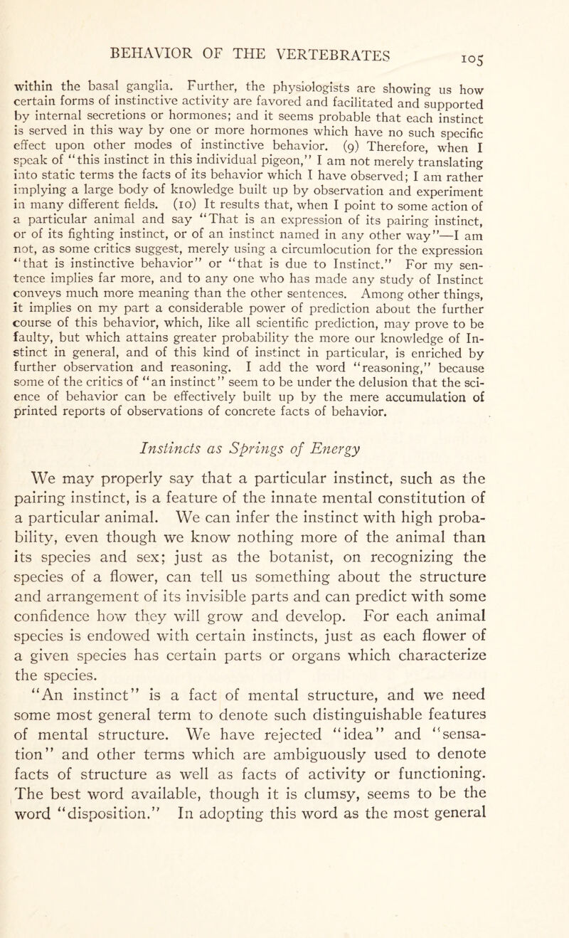 io5 within the basal ganglia. Further, the physiologists are showing us how certain forms of instinctive activity are favored and facilitated and supported by internal secretions or hormones; and it seems probable that each instinct is served in this way by one or more hormones which have no such specific effect upon other modes of instinctive behavior. (9) Therefore, when I speak of this instinct in this individual pigeon,” I am not merely translating into static terms the facts of its behavior which I have observed; I am rather implying a large body of knowledge built up by observation and experiment in many different fields. (10) It results that, when I point to some action of a particular animal and say That is an expression of its pairing instinct, or of its fighting instinct, or of an instinct named in any other way”—I am not, as some critics suggest, merely using a circumlocution for the expression that is instinctive behavior” or that is due to Instinct.” For my sen¬ tence implies far more, and to any one who has made any study of Instinct conveys much more meaning than the other sentences. Among other things, It implies on my part a considerable power of prediction about the further course of this behavior, which, like all scientific prediction, may prove to be faulty, but which attains greater probability the more our knowledge of In¬ stinct in general, and of this kind of instinct in particular, is enriched by further observation and reasoning. I add the word reasoning,” because some of the critics of an instinct” seem to be under the delusion that the sci¬ ence of behavior can be effectively built up by the mere accumulation of printed reports of observations of concrete facts of behavior. Instincts as Springs of Energy We may properly say that a particular instinct, such as the pairing instinct, is a feature of the innate mental constitution of a particular animal. We can infer the instinct with high proba¬ bility, even though we know nothing more of the animal than its species and sex; just as the botanist, on recognizing the species of a flower, can tell us something about the structure and arrangement of its invisible parts and can predict with some confidence how they will grow and develop. For each animal species is endowed with certain instincts, just as each flower of a given species has certain parts or organs which characterize the species. “An instinct” is a fact of mental structure, and we need some most general term to denote such distinguishable features of mental structure. We have rejected “idea” and “sensa¬ tion” and other terms which are ambiguously used to denote facts of structure as well as facts of activity or functioning. The best word available, though it is clumsy, seems to be the word “disposition.” In adopting this word as the most general