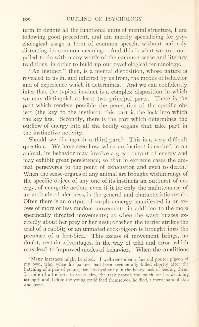 term to denote all the functional units of mental structure, I am following good precedent, and am merely specializing for psy¬ chological usage a term of common speech, without seriously distorting its common meaning. And this is what we are com¬ pelled to do with many words of the common-sense and literary traditions, in order to build up our psychological terminology. “An instinct,” then, is a mental disposition, whose nature is revealed to us in, and inferred by us from, the modes of behavior and of experience which it determines. And we can confidently infer that the typical instinct is a complex disposition in which we may distinguish at least two principal parts. There is the part which renders possible the perception of the specific ob¬ ject (the key to the instinct); this part is the lock into which the key fits. Secondly, there is the part which determines the outflow of energy into all the bodily organs that take part in the instinctive activity. Should we distinguish a third part? This is a very difficult question. We have seen how, when an instinct is excited in an animal, its behavior may involve a great output of energy and may exhibit great persistence; so that in extreme cases the ani¬ mal perseveres to the point of exhaustion and even to death.1 When the sense-organs of any animal are brought within range of the specific object of any one of its instincts an outburst of en¬ ergy, of energetic action, even if it be only the maintenance of an attitude of alertness, is the general and characteristic result. Often there is an output of surplus energy, manifested in an ex¬ cess of more or less random movements, in addition to the more specifically directed movements; as when the wasp buzzes ex¬ citedly about her prey or her nest; or when the terrier strikes the trail of a rabbit; or an unmated cock-pigeon is brought into the presence of a hen-bird. This excess of movement brings, no doubt, certain advantages, in the way of trial and error, which may lead to improved modes of behavior. When the conditions 1 Many instances might be cited. I well remember a fine old pouter pigeon of my own, who, when his partner had been accidentally killed shortly after the hatching of a pair of young, persisted valiantly in the heavy task of feeding them. In spite of all efforts to assist him, the task proved too much for his declining strength and, before the young could feed themselves, he died, a mere mass of skin and bone.