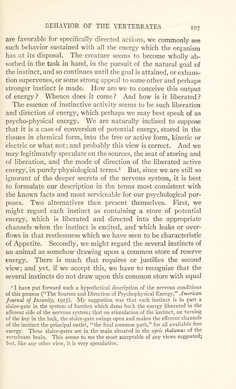 107 are favorable for specifically directed actions, we commonly see such behavior sustained with all the energy which the organism has at its disposal. The creature seems to become wholly ab¬ sorbed in the task in hand, in the pursuit of the natural goal of the instinct, and so continues until the goal is attained, or exhaus¬ tion supervenes, or some strong appeal to some other and perhaps stronger instinct is made. How are we to conceive this output of energy? Whence does it come? And how is it liberated? The essence of instinctive activity seems to be such liberation and direction of energy, which perhaps we may best speak of as psycho-physical energy. We are naturally inclined to suppose that it is a case of conversion of potential energy, stored in the tissues in chemical form, into the free or active form, kinetic or electric or what not; and probably this view is correct. And we may legitimately speculate on the sources, the seat of storing and of liberation, and the mode of direction of the liberated active energy, in purely physiological terms.1 But, since we are still so ignorant of the deeper secrets of the nervous system, it is best to formulate our description in the terms most consistent with the known facts and most serviceable for our psychological pur¬ poses. Two alternatives then present themselves. First, we might regard each instinct as containing a store of potential energy, which is liberated and directed into the appropriate channels when the instinct is excited, and which leaks or over¬ flows in that restlessness which we have seen to be characteristic of Appetite. Secondly, we might regard the several instincts of an animal as somehow drawing upon a common store of reserve energy. There is much that requires or justifies the second view; and yet, if we accept this, we have to recognize that the several instincts do not draw upon this common store with equal 11 have put forward such a hypothetical description of the nervous conditions of this process (“The Sources and Direction of Psychophysical Energy,” American Journal of Insanity, 1913). My suggestion was that each instinct is in part a sluice-gate in the system of barriers which dams back the energy liberated in the afferent side of the nervous system; that on stimulation of the instinct, on turning of the key in the lock, the sluice-gate swings open and makes the efferent channels of the instinct the principal outlet, “the final common path,” for all available free energy. These sluice-gates are in the main situated in the optic thalamus of the vertebrate brain. This seems to me the most acceptable of any views suggested; but, like any other view, it is very speculative.