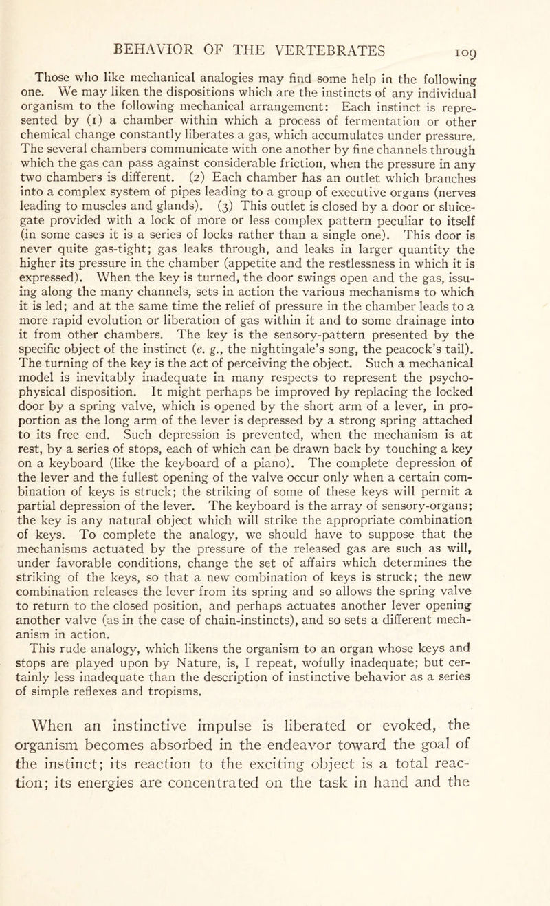 Those who like mechanical analogies may find some help in the following one. We may liken the dispositions which are the instincts of any individual organism to the following mechanical arrangement: Each instinct is repre¬ sented by (1) a chamber within which a process of fermentation or other chemical change constantly liberates a gas, which accumulates under pressure. The several chambers communicate with one another by fine channels through which the gas can pass against considerable friction, when the pressure in any two chambers is different. (2) Each chamber has an outlet which branches into a complex system of pipes leading to a group of executive organs (nerves leading to muscles and glands). (3) This outlet is closed by a door or sluice¬ gate provided with a lock of more or less complex pattern peculiar to itself (in some cases it is a series of locks rather than a single one). This door is never quite gas-tight; gas leaks through, and leaks in larger quantity the higher its pressure in the chamber (appetite and the restlessness in which it is expressed). When the key is turned, the door swings open and the gas, issu¬ ing along the many channels, sets in action the various mechanisms to which it is led; and at the same time the relief of pressure in the chamber leads to a more rapid evolution or liberation of gas within it and to some drainage into it from other chambers. The key is the sensory-pattern presented by the specific object of the instinct (e. g., the nightingale’s song, the peacock’s tail). The turning of the key is the act of perceiving the object. Such a mechanical model is inevitably inadequate in many respects to represent the psycho¬ physical disposition. It might perhaps be improved by replacing the locked door by a spring valve, which is opened by the short arm of a lever, in pro¬ portion as the long arm of the lever is depressed by a strong spring attached to its free end. Such depression is prevented, when the mechanism is at rest, by a series of stops, each of which can be drawn back by touching a key on a keyboard (like the keyboard of a piano). The complete depression of the lever and the fullest opening of the valve occur only when a certain com¬ bination of keys is struck; the striking of some of these keys will permit a partial depression of the lever. The keyboard is the array of sensory-organs; the key is any natural object which will strike the appropriate combination of keys. To complete the analogy, we should have to suppose that the mechanisms actuated by the pressure of the released gas are such as will, under favorable conditions, change the set of affairs which determines the striking of the keys, so that a new combination of keys is struck; the new combination releases the lever from its spring and so allows the spring valve to return to the closed position, and perhaps actuates another lever opening another valve (as in the case of chain-instincts), and so sets a different mech¬ anism in action. This rude analogy, which likens the organism to an organ whose keys and stops are played upon by Nature, is, I repeat, wofully inadequate; but cer¬ tainly less inadequate than the description of instinctive behavior as a series of simple reflexes and tropisms. When an instinctive impulse is liberated or evoked, the organism becomes absorbed in the endeavor toward the goal of the instinct; its reaction to the exciting object is a total reac¬ tion; its energies are concentrated on the task in hand and the