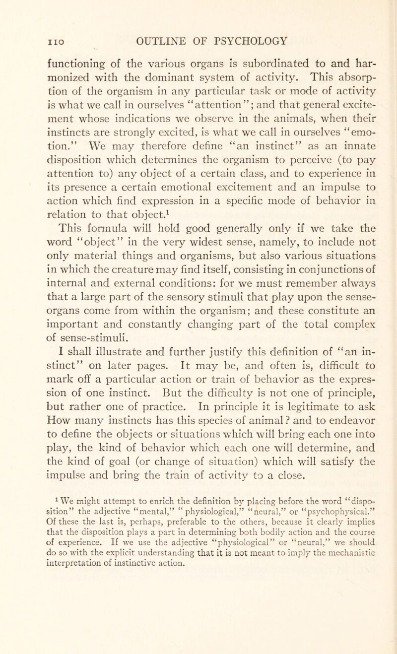 functioning of the various organs is subordinated to and har¬ monized with the dominant system of activity. This absorp¬ tion of the organism in any particular task or mode of activity is what we call in ourselves attention ”; and that general excite¬ ment whose indications we observe in the animals, when their instincts are strongly excited, is what we call in ourselves emo¬ tion.” We may therefore define an instinct” as an innate disposition which determines the organism to perceive (to pay attention to) any object of a certain class, and to experience in its presence a certain emotional excitement and an impulse to action which find expression in a specific mode of behavior in relation to that object.1 This formula will hold good generally only if we take the word object” in the very widest sense, namely, to include not only material things and organisms, but also various situations in which the creature may find itself, consisting in conjunctions of internal and external conditions: for we must remember always that a large part of the sensory stimuli that play upon the sense- organs come from within the organism; and these constitute an important and constantly changing part of the total complex of sense-stimuli. I shall illustrate and further justify this definition of an in¬ stinct” on later pages. It may be, and often is, difficult to mark off a particular action or train of behavior as the expres¬ sion of one instinct. But the difficulty is not one of principle, but rather one of practice. In principle it is legitimate to ask How many instincts has this species of animal ? and to endeavor to define the objects or situations which will bring each one into play, the kind of behavior which each one will determine, and the kind of goal (or change of situation) which will satisfy the impulse and bring the train of activity to a close. 1 We might attempt to enrich the definition by placing before the word “dispo¬ sition” the adjective “mental,” ‘‘physiological,” “neural,” or “psychophysical.” Of these the last is, perhaps, preferable to the others, because it clearly implies that the disposition plays a part in determining both bodily action and the course of experience. If we use the adjective “physiological” or “neural,” we should do so with the explicit understanding that it is not meant to imply the mechanistic interpretation of instinctive action.