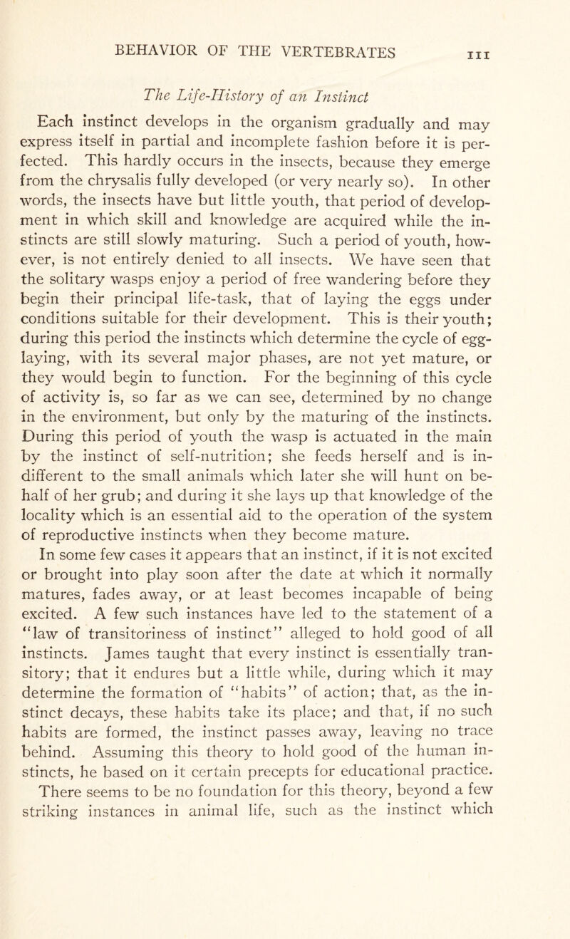 in The Life-IIistory of an Instinct Each instinct develops in the organism gradually and may express itself in partial and incomplete fashion before it is per¬ fected. This hardly occurs in the insects, because they emerge from the chrysalis fully developed (or very nearly so). In other words, the insects have but little youth, that period of develop¬ ment in which skill and knowledge are acquired while the in¬ stincts are still slowly maturing. Such a period of youth, how¬ ever, is not entirely denied to all insects. We have seen that the solitary wasps enjoy a period of free wandering before they begin their principal life-task, that of laying the eggs under conditions suitable for their development. This is their youth; during this period the instincts which determine the cycle of egg- laying, with its several major phases, are not yet mature, or they would begin to function. For the beginning of this cycle of activity is, so far as we can see, determined by no change in the environment, but only by the maturing of the instincts. During this period of youth the wasp is actuated in the main by the instinct of self-nutrition; she feeds herself and is in¬ different to the small animals which later she will hunt on be¬ half of her grub; and during it she lays up that knowledge of the locality which is an essential aid to the operation of the system of reproductive instincts when they become mature. In some few cases it appears that an instinct, if it is not excited or brought into play soon after the date at which it normally matures, fades away, or at least becomes incapable of being excited. A few such instances have led to the statement of a “law of transitoriness of instinct” alleged to hold good of all instincts. James taught that every instinct is essentially tran¬ sitory; that it endures but a little while, during which it may determine the formation of “habits” of action; that, as the in¬ stinct decays, these habits take its place; and that, if no such habits are formed, the instinct passes away, leaving no trace behind. Assuming this theory to hold good of the human in¬ stincts, he based on it certain precepts for educational practice. There seems to be no foundation for this theory, beyond a few striking instances in animal life, such as the instinct which