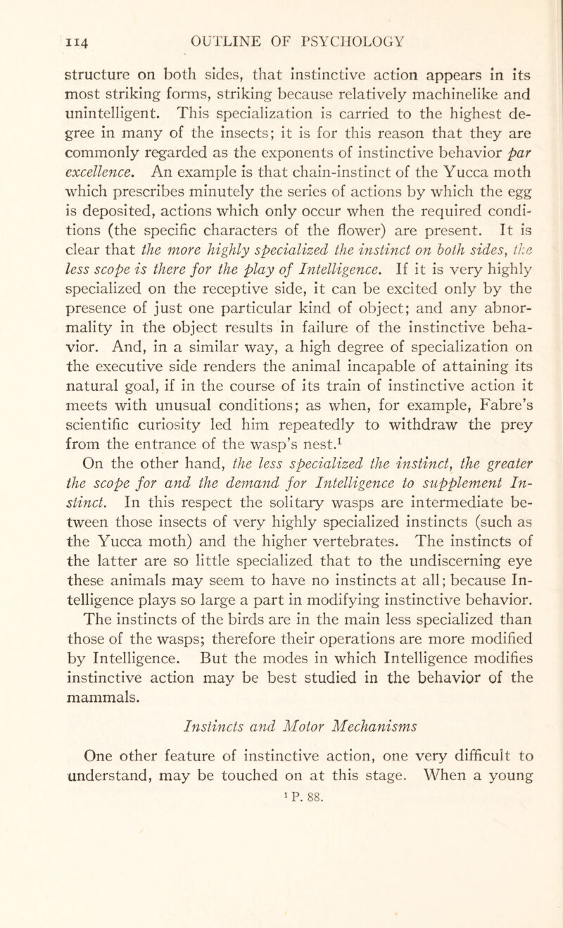 structure on both sides, that instinctive action appears in its most striking forms, striking because relatively machinelike and unintelligent. This specialization is carried to the highest de¬ gree in many of the insects; it is for this reason that they are commonly regarded as the exponents of instinctive behavior par excellence. An example is that chain-instinct of the Yucca moth which prescribes minutely the series of actions by which the egg is deposited, actions which only occur when the required condi¬ tions (the specific characters of the flower) are present. It is clear that the more highly specialized the instinct on both sides, the less scope is there for the play of Intelligence. If it is very highly specialized on the receptive side, it can be excited only by the presence of just one particular kind of object; and any abnor¬ mality in the object results in failure of the instinctive beha¬ vior. And, in a similar way, a high degree of specialization on the executive side renders the animal incapable of attaining its natural goal, if in the course of its train of instinctive action it meets with unusual conditions; as when, for example, Fabre’s scientific curiosity led him repeatedly to withdraw the prey from the entrance of the wasp’s nest.1 On the other hand, the less specialized the instinct, the greater the scope for and the demand for Intelligence to supplement In¬ stinct. In this respect the solitary wasps are intermediate be¬ tween those insects of very highly specialized instincts (such as the Yucca moth) and the higher vertebrates. The instincts of the latter are so little specialized that to the undiscerning eye these animals may seem to have no instincts at all; because In¬ telligence plays so large a part in modifying instinctive behavior. The instincts of the birds are in the main less specialized than those of the wasps; therefore their operations are more modified by Intelligence. But the modes in which Intelligence modifies instinctive action may be best studied in the behavior of the mammals. Instincts and Motor Mechanisms One other feature of instinctive action, one very difficult to understand, may be touched on at this stage. When a young 1 P. 88.