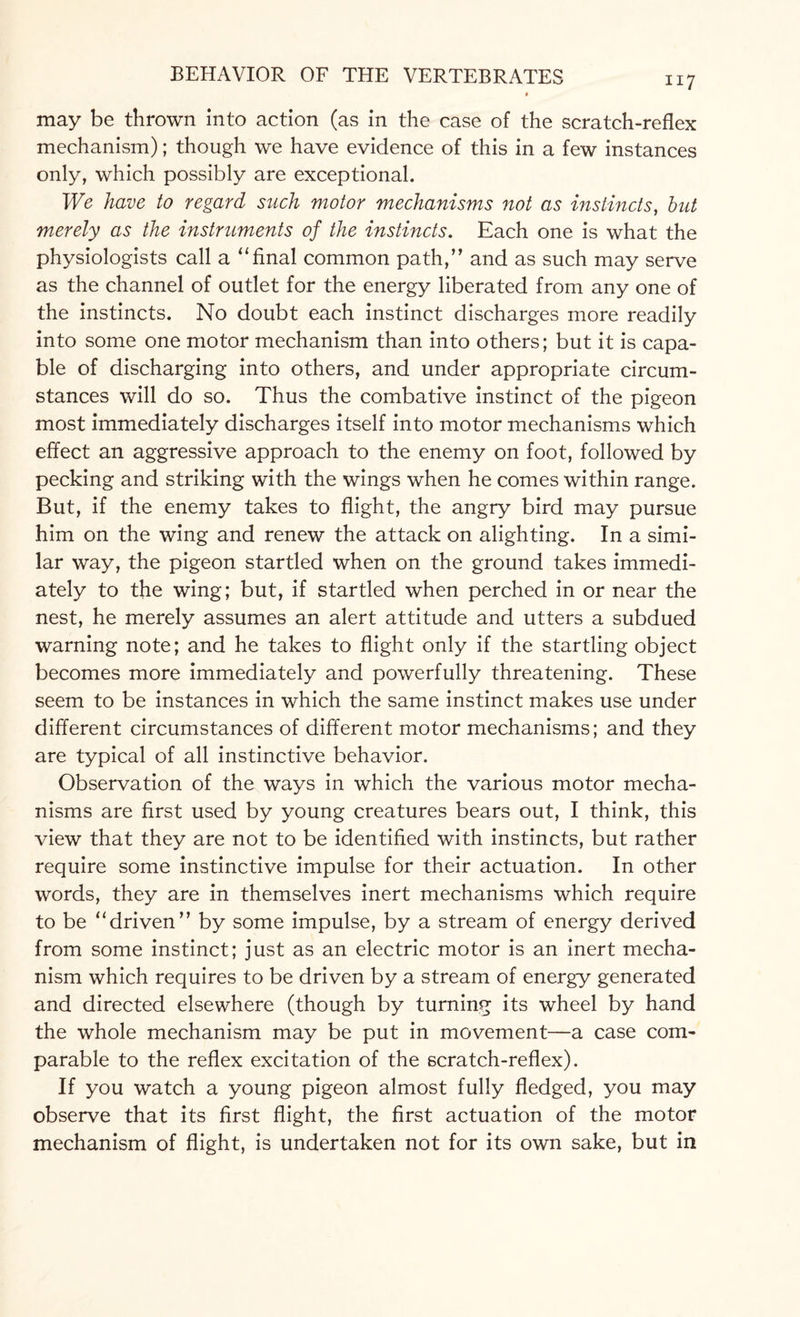 may be thrown into action (as in the case of the scratch-reflex mechanism); though we have evidence of this in a few instances only, which possibly are exceptional. We have to regard such motor mechanisms not as instincts, but merely as the instruments of the instincts. Each one is what the physiologists call a “final common path,” and as such may serve as the channel of outlet for the energy liberated from any one of the instincts. No doubt each instinct discharges more readily into some one motor mechanism than into others; but it is capa¬ ble of discharging into others, and under appropriate circum¬ stances will do so. Thus the combative instinct of the pigeon most immediately discharges itself into motor mechanisms which effect an aggressive approach to the enemy on foot, followed by pecking and striking with the wings when he comes within range. But, if the enemy takes to flight, the angry bird may pursue him on the wing and renew the attack on alighting. In a simi¬ lar way, the pigeon startled when on the ground takes immedi¬ ately to the wing; but, if startled when perched in or near the nest, he merely assumes an alert attitude and utters a subdued warning note; and he takes to flight only if the startling object becomes more immediately and powerfully threatening. These seem to be instances in which the same instinct makes use under different circumstances of different motor mechanisms; and they are typical of all instinctive behavior. Observation of the ways in which the various motor mecha¬ nisms are first used by young creatures bears out, I think, this view that they are not to be identified with instincts, but rather require some instinctive impulse for their actuation. In other words, they are in themselves inert mechanisms which require to be “driven” by some impulse, by a stream of energy derived from some instinct; just as an electric motor is an inert mecha¬ nism which requires to be driven by a stream of energy generated and directed elsewhere (though by turning its wheel by hand the whole mechanism may be put in movement—a case com¬ parable to the reflex excitation of the scratch-reflex). If you watch a young pigeon almost fully fledged, you may observe that its first flight, the first actuation of the motor mechanism of flight, is undertaken not for its own sake, but in