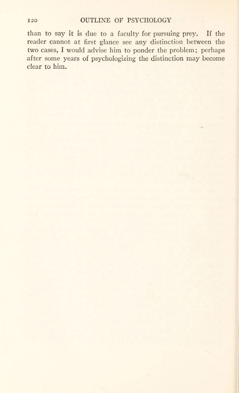 than to say it is due to a faculty for pursuing prey. If the reader cannot at first glance see any distinction between the two cases, I would advise him to ponder the problem; perhaps after some years of psychologizing the distinction may become clear to him.
