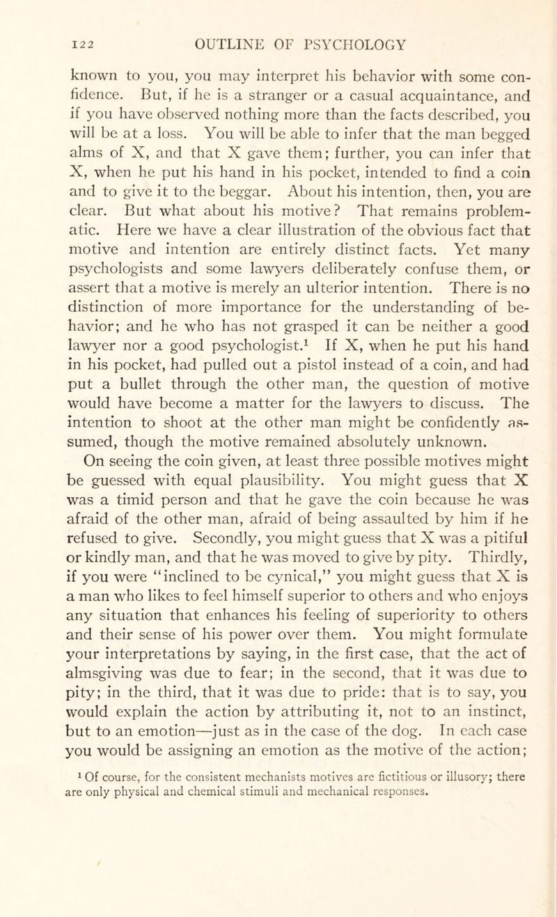 known to you, you may interpret his behavior with some con¬ fidence. But, if he is a stranger or a casual acquaintance, and if you have observed nothing more than the facts described, you will be at a loss. You will be able to infer that the man begged alms of X, and that X gave them; further, you can infer that X, when he put his hand in his pocket, intended to find a coin and to give it to the beggar. About his intention, then, you are clear. But what about his motive? That remains problem¬ atic. Here we have a clear illustration of the obvious fact that motive and intention are entirely distinct facts. Yet many psychologists and some lawyers deliberately confuse them, or assert that a motive is merely an ulterior intention. There is no distinction of more importance for the understanding of be¬ havior; and he who has not grasped it can be neither a good lawyer nor a good psychologist.1 If X, when he put his hand in his pocket, had pulled out a pistol instead of a coin, and had put a bullet through the other man, the question of motive would have become a matter for the lawyers to discuss. The intention to shoot at the other man might be confidently as¬ sumed, though the motive remained absolutely unknown. On seeing the coin given, at least three possible motives might be guessed with equal plausibility. You might guess that X was a timid person and that he gave the coin because he was afraid of the other man, afraid of being assaulted by him if he refused to give. Secondly, you might guess that X was a pitiful or kindly man, and that he was moved to give by pity. Thirdly, if you were “inclined to be cynical,” you might guess that X is a man who likes to feel himself superior to others and who enjoys any situation that enhances his feeling of superiority to others and their sense of his power over them. You might formulate your interpretations by saying, in the first case, that the act of almsgiving was due to fear; in the second, that it was due to pity; in the third, that it was due to pride: that is to say, you would explain the action by attributing it, not to an instinct, but to an emotion—just as in the case of the dog. In each case you would be assigning an emotion as the motive of the action; 1 Of course, for the consistent mechanists motives are fictitious or illusory; there are only physical and chemical stimuli and mechanical responses.