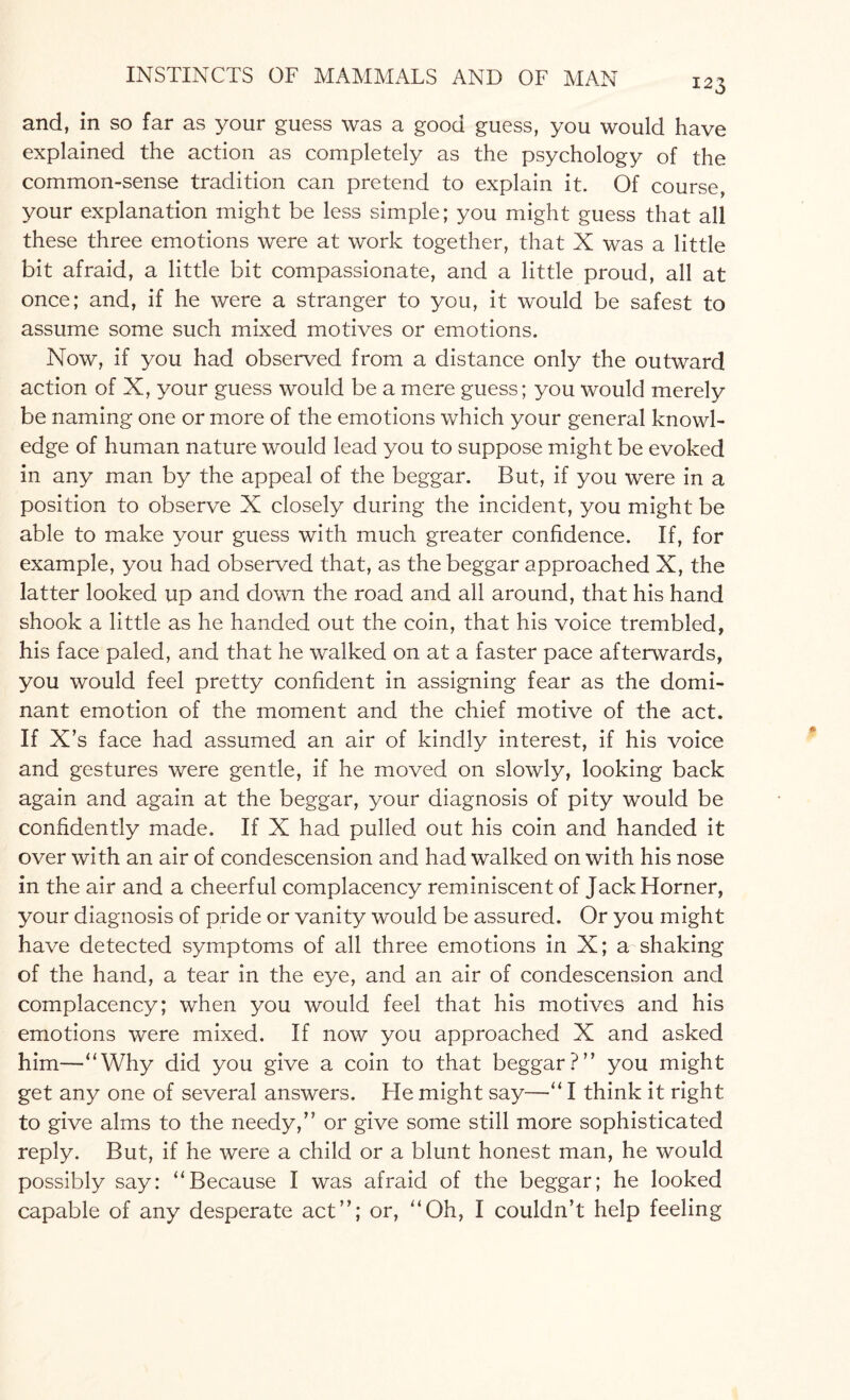 I23 and, in so far as your guess was a good guess, you would have explained the action as completely as the psychology of the common-sense tradition can pretend to explain it. Of course, your explanation might be less simple; you might guess that all these three emotions were at work together, that X was a little bit afraid, a little bit compassionate, and a little proud, all at once; and, if he were a stranger to you, it would be safest to assume some such mixed motives or emotions. Now, if you had observed from a distance only the outward action of X, your guess would be a mere guess; you would merely be naming one or more of the emotions which your general knowl¬ edge of human nature would lead you to suppose might be evoked in any man by the appeal of the beggar. But, if you were in a position to observe X closely during the incident, you might be able to make your guess with much greater confidence. If, for example, you had observed that, as the beggar approached X, the latter looked up and down the road and all around, that his hand shook a little as he handed out the coin, that his voice trembled, his face paled, and that he walked on at a faster pace afterwards, you would feel pretty confident in assigning fear as the domi¬ nant emotion of the moment and the chief motive of the act. If X’s face had assumed an air of kindly interest, if his voice and gestures were gentle, if he moved on slowly, looking back again and again at the beggar, your diagnosis of pity would be confidently made. If X had pulled out his coin and handed it over with an air of condescension and had walked on with his nose in the air and a cheerful complacency reminiscent of Jack Horner, your diagnosis of pride or vanity would be assured. Or you might have detected symptoms of all three emotions in X; a shaking of the hand, a tear in the eye, and an air of condescension and complacency; when you would feel that his motives and his emotions were mixed. If now you approached X and asked him—“Why did you give a coin to that beggar?” you might get any one of several answers. He might say—“ I think it right to give alms to the needy,” or give some still more sophisticated reply. But, if he were a child or a blunt honest man, he would possibly say: “Because I was afraid of the beggar; he looked capable of any desperate act”; or, “Oh, I couldn’t help feeling