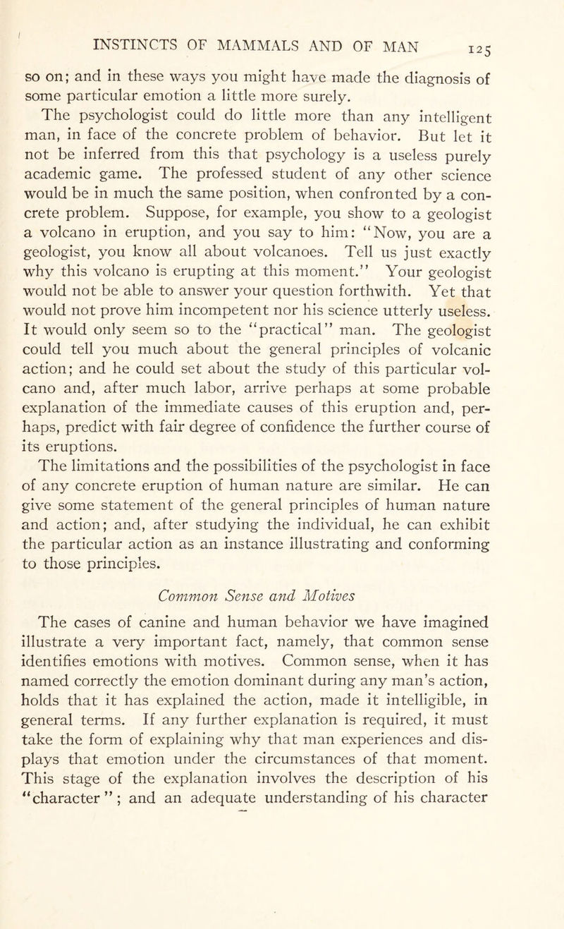 I25 so on; and in these ways you might have made the diagnosis of some particular emotion a little more surely. The psychologist could do little more than any intelligent man, in face of the concrete problem of behavior. But let it not be inferred from this that psychology is a useless purely academic game. The professed student of any other science would be in much the same position, when confronted by a con¬ crete problem. Suppose, for example, you show to a geologist a volcano in eruption, and you say to him: “Now, you are a geologist, you know all about volcanoes. Tell us just exactly why this volcano is erupting at this moment.” Your geologist would not be able to answer your question forthwith. Yet that would not prove him incompetent nor his science utterly useless. It would only seem so to the “practical” man. The geologist could tell you much about the general principles of volcanic action; and he could set about the study of this particular vol¬ cano and, after much labor, arrive perhaps at some probable explanation of the immediate causes of this eruption and, per¬ haps, predict with fair degree of confidence the further course of its eruptions. The limitations and the possibilities of the psychologist in face of any concrete eruption of human nature are similar. He can give some statement of the general principles of human nature and action; and, after studying the individual, he can exhibit the particular action as an instance illustrating and conforming to those principles. Common Sense and Motives The cases of canine and human behavior we have imagined illustrate a very important fact, namely, that common sense identifies emotions with motives. Common sense, when it has named correctly the emotion dominant during any man’s action, holds that it has explained the action, made it intelligible, in general terms. If any further explanation is required, it must take the form of explaining why that man experiences and dis¬ plays that emotion under the circumstances of that moment. This stage of the explanation involves the description of his “character”; and an adequate understanding of his character